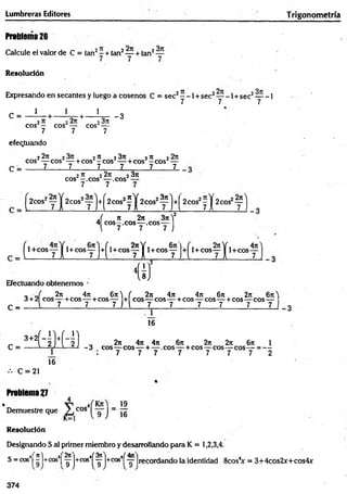 Lumbreras Editores Trigonom etría
Prableina26
Calcule el valor de C = tan2—+ tan2— + tan2—
7 7 7
Resolución
Expresando en secantes y luego a cosenos C = sec2- -1 + sec2— -1 + sec2— -1
7 7 7
C = - i - + - V + - V - 3
eos - eos — cos¿---
7 7 7
efectuando
C =
22t
c 2 2^ 23x . 2re 22x
eos — eos — + eos -e o s — + cos —eos4—
7 7 7 7 7 7
2 rt 2 2ji 2 3n
eos -.e o s — eos —
H f )
^2C0S2y j +
í 2cos!? í W f ] '♦(
2COS2y y 2cos2~ 'j
^ 1 + c o s y j
,( n 2n 3n)2
4 e o s-,c o s— .eos—
l 7 7 7 )
^1+CO Syj +^l + C O S y y i + COSy J+ 1 + cos —
-y 1 cos
4n
Efectuando obtenemos
C
w
_ - J 2n 4n 6rr'j ( 2x 4n 4rt 6j
c 2n 6n'|
3 + 2 eos— +cos— + cos— + eos— eos— + cos— eos— + cos— eos—
_ i 7 7 7 j j 7 7 7 7 7 7 J
’ütüL
16
3+2|
C =
••• C = 21
Problema 27
16
„ 2it 4ji 4tt 6ji 2n 2n 6n 1
-3 eos— eos— + — .eos— + cos—
-eos— eos— = —
7 7 7 7 7 7 7 2
• _ 19
Demuestre que cos J ~ jg
Resolución
Designando S al primer miembro y desarrollando para K = 1,2,3,4.
S = cos4[ ^l+cos4| ^ |+cos4
í^ |+cos4í ^7 ]recordando la identidad 8cosV = 3+4cos2x+cos4x
9 ) ^9 J
374
 