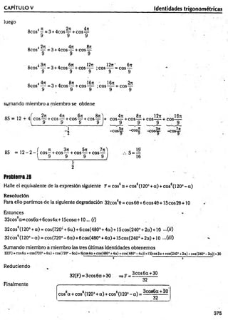 luego
0 4 rt „ . 2n 4n
8cos - =3 + 4cos — + eos—
9 9 9
0 4 2n „ . 4n 8n
8cos — =3 + 4cos— + cos—
9 9 9
Q 4 3t
c 6n 12ti 12rc‘ 6n
8cos — = 3 + 4cos—- + cos— ;co s— = cos—
9 9 9 9 9
„ 4 4n „ . 8n 16t
e ' 16it 2n
8cos — = 3 + 4cos— + cos— ;cos— = eos—
9 9 9 9 9
CAPÍTULO V_____________________________________________________ Identidades trigonométricas
sumando miembro a miembro se obtiene
2n 4rr 6jt
eos— + cos — + cos — +cos
9 9 9
87t
9
+
1
5
4ji 8n 12rt 16n
eos— + eos— + eos— + eos—
9 9 9 9
-eos5ji -cos„ -eos3ji
-eos7it
oc 10 o í 3
1 3n 5n 7jt) . 19'
8S = 1 2 - 2 - e o s -+ eos— + eos— + cos— S = ^
j 9 9 9 9 J 16
f
2
Problema 28
Halle el equivalente de la expresión siguiente F = cos6a + cos6(1200+ a) + cos6(120°-a)
Resolución
Para ello partimos de la siguiente degradación 32cos60 = eos 60 +6eos 40 +15 eos 20 +10
Entonces
32cos6a=cos6a+6cos4a+15cosa+10... (/)
32eos6(120° +a) = cos(720¿+6a)+6cos(480° +4a) + 15cos(240° +2a) + 10 -0 0
32cos6(120°-a) = cos(720°-6a) +6cos(4800+4a) + 15cos(2400+2a) + 10 —OH)
Sumando miembro a miembro las tres últimas identidades obtenemos
32(F) = eos 6a + cos(720° + 6ci) +cos(720“ - 6a) +6|cos4a + cos(480° +4a) +eos(48CP - 4a)|+15fcos 2a + cos(240° +2a) +£08(240“ - 2a)| +30
' " 0 o ’
Reduciendo
32(F) = 3cos6a + 30 =>F =
Finalmente
3eos 6 a + 30
32
cos6a + cos6(120° + a) + cos6(l 20° - a) = S
— —30
32
375
 