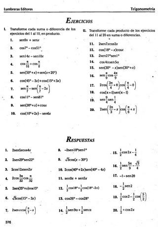 Lumbreras Editores Trigonometría
E jercicios
I. Transforme cada suma o diferencia de los
ejercicios del 1 al 10, en producto.
1. sen9x + sen*
11.
2. cos7°-cos51°
12.
3. sen 14*-s e n 10* 13.
j
é ii n
eos— + eos-
16 8
14.
4.
15.
5. sen(50°+*)+ sen(*+ 20°)
16.
6. cos(45° - 3*)+cos(15°+3*)
7
1 í 7t „ 'i 17.
7. sen— sen — 2*
7 [7 j 18.
8. cosll°-sen 81°
19.
9. sen(30°+*)+cos*
20.
10. cos(10°+2*) - senfi*
II. Transforme cada producto de los ejercicios
del 11 al 20 en suma o diferencias.
-2sen27°senl°
eos 4a sen 5a
n 4it
sen—eos—
9 9
2
c
o
s
(f+
0
)c
o
s
(^-e
)
cos(it + 0 $ e n 0 i-l)
9 1
s e n -s e n -
4 4
R espuestas
1. 2sen5*cos4* 8. -2senl0°senl°
. 15.
1 o 1
- c o s 2 x - -
2. 2sen29°sen22° 9. V3cos(x - 30°)
16.
1 5n 73
- s e n —
----- —
3. 2cosl2*sen2* 10. 2cos(40°+2*)sen(40°-4*) 2 9 4
4.
_ 3n 7t
2cos—
-eos—
32 32
11. sen9* + sen5x
17. - 1 - sen20
5. 2sen(350+*)cosl50 12. -cosl8°+^cos(18°-2x)
2 2
18. ~ -se n 2
2
6. V3cos(15°-3x) 13. cos26° - cos28° 19.
1 0 1 |
- c o s 2 - -c o s
2 2 1
7. 2sen*cos^y-*j 1 « 1
1 4 , -sen 9 a + -se n a 20. - + cos2*
2
376
 