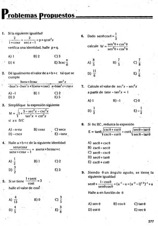 P jroblemas propuestos,
I. Si la siguiente igualdad
2 2 .2
---------- + ----------- = p+ q co rx
1+cosx secx-1
verifica una identidad, halle p+q.
A) 1
D) 4
B) 2 C) 3
E) 3csc —
O
Dé igualmente el valor de a+ b + c tál que se
cumple
3serur+2cosx . _ sec2x
-3cos3x-2sen4x+5(senx+cosx) a+btan2x+ctanx
B) 1
A) -1
D) 3
C) 2
E) 5
Simplifique la expresión siguiente
M =
3 - sec2x - csc2x
tan4x + cot2x
si x e IVC
A) -senx
D) -cscx
B) cosx C) secx
E)-tanx
6. Dado sen0cos0 =
1
calcule W =
A)
•sen40 + eos40
sen60 + cos60
7
B> 5
7
C ) 8
« I
7. Calcule el valor de sec4x - sec2x
a partir de tanr - tan2x = 1
A) 1 B) -1 C)0
1
D)
E) - 2
8. Si 0s IIC, reduzca la expresión
E = tan0
ícscOT
Vcsc0 -
cot 0 . „ jsec0 + tan0
cot0
-+ cot0.
V sec0-tan0
Halle a+ b + c de la siguiente identidad
senxcosx
senx+cosx - 1
« i
= asenx+bcosx+c
B) 1
D
)f
1+sent „
Si se tie n e -------— = ¿
cost
halle el valor de cosf
C) 2
E) 3
a) T5
O
f
—s
C
Q
« I
4 3
° > 5 E ) 8
A) sec0 + csc0
B) csc0 -sec0
C) sec0 -csc0
D) sec0+tan0
E) csc0 + cot0
9. S iendo 0 u n ángulo agudo, se tiene la
siguiente igualdad
1 - C O S 0
sen0 + -
sen0cos0
Halle a en función de 0
= (a~ - a +(a~2- 1)1' 2) '1+a
A )sen 0
D) cot 0
B) eos 0 C) tan 0
E) sec 0
377
 