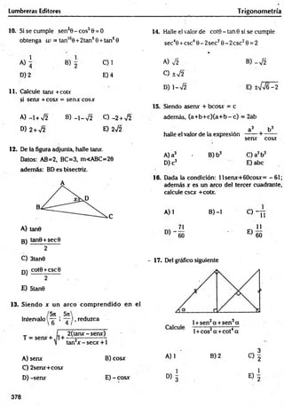 Lumbreras Editores
10. Si se cumple sen30 - eos5 0
obtenga w = tan'°0 + 2 tan8
= 0
0 + tan6 0
1 1
A) ^ B) 2 C)1
D) 2 E) 4
1 1 . Ccilcule tanx +cotx
si senx +cosx = senx cosx
A) -1 + V2 B) -~y¡2
D) 2 + V2
c) - 2 +V2
E) 2s¡2
T rigonometría
14. Halle el valor de cot0 - tan0 si se cumple
sec40 +esc40 - 2 sec20 - 2 csc2 0 = 2
%
A) V2 B) -y¡2
C) ±¡2
D) 1-V2 E) ±VV6 -2
15. Siendo asenx + bcosx = c
ademáis, (a+ b + c)(a + b - c) = 2ab
a 3 b3
halle el valor de la expresión ------ + -------
senx cosx
12. De la figura adjunta, halle tanx.
Datos: AB=2, BC=3, m<ABC=20
además: BD es bisectriz.
A) tan0
3 ) tanO + secO
2
C) 3tan9
qj cot0 +esc 0
2
JE) 5tan0
13. Siendo x un arco com prendido en el
intervalo
5rt _ Sít
T ’ T
, reduzca
T = senx + , 1+
2(tanx - senx)
tan2* - secx +1
A)senx
C) 2senx+cosx
D) -senx
B) cosx
E) - cosx
A) a3 • B) b3 C) a2b2
D) c3 E) abe
16. Dada la condición: llsenx+60cosx= -6 1 ;
además x es un arco del tercer cuadrante,
calcule esex +cotx.
A) 1 B) -1 C) - j j
71 11
60 E’) 60
'1 7 . Del gráfico siguiente
, 3
A) 1 B) 2 C) g
D ) i E) i
378
 
