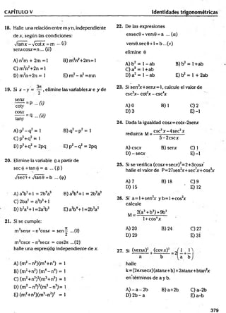 CAPÍTULO V Identidades trigonométricas
18. Halle una relación entre m yn, independiente
de x, según las condiciones:
vtanx - Vcotx = m - (0
serucosx= n... (//)
A) n2m + 2m = 1 B) fn2n2+2m = 1
C) m 2n2+2n =1
D) m2n+2n = 1 E) m2- n2=m n
19. Si x - y = — , elimine las variables jr e y d e
B )q2- p 2 = 1
E) p2- q2 = 2pq
20. Elimine la variable e a partir de
sece + tane = a ... ((3)
VsecQ + VtanO = b ... (<p)
A) a4b2+ 1 = 2b2a3 B) a2b4+ 1 = 2b2a3
C) 2ba2 = a2b3+ í
D) b2a3+ 1=2a2b3 E)a2b4+ l= 2 b 3a2
21. Si se cumple:
m 3serur - n3cosx = sen-^ ...(1)
m 3cscx - n3secx = cos2rr ...(2)
halle una expresióp independiente de x.
A ) (m2- n 2)(m4+n4) = 1
B) (m2+n2) (m4- n4) = 1
C) (m2+n2)2(m3+n3) = 1
D) (m2- n2)2(m3- n3) = 1
E) (m2+n2Xm2-n 2)2 =1
serur
coty
cosx
tany
= p - 0 )
= q ... (ii)
A) p2- q2 = 1
C ) p2+q2 = l
D) p2+ q2 = 2pq
22. De las expresiones
exsecO + versO = a ...(a)
vers9.sec 0 +1 = b ...(v)
elimine 6
A) b2 = 1 - ab B) b2 = 1+ab
C) a 2 = 1+ab
D) a2 = 1 - ab E)b2 = l+ 2 a b
23. Si sen3
x+seru-= 1, calcule el valor de
csc5
x - cot2
x - csc4
x
A) 0 B) 1 C) 2
D) 3 E) -1
24. Dada la igualdad cosjr=cotr-2serur
reduzca M = C
S
^ ~ 4seC^
5 -2 cscx
A) cscx B) sen* C) 1
D) - secx E) -1
25. Si se verifica (cosx+secx)2=2+3cosxr
halle el valor de P=27sen2
x+sec7
x+cos5
x
A) 7 B) 18 C) 9
D) 15 ' E) 12
26. Si a = l+ s e n 2
x y b = ]+ co s2
x
calcule
M , 2(a3+b3) + 9b2
l + COS4X
A) 20 B) 24 C) 27
D) 29 E) 31
27. Si (versx)2 f (covx)2 _ í i [ H .
a b [ a b j
halle
k=(2exsecx)(atamr+b)+2atanx+btan2
x
en términos de a y b.
A ) - a - 2 b B) a+2b C )a-2b
D) 2b - a E) a-b
379
 