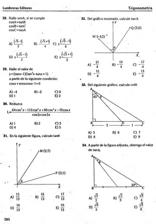 Lumbreras Editores
Halle senA, si se cumple
cosA=tanB
cosB=tanC
cosC=tanA
A, Í M B) - < - M c, *('«-')
2 4 4
(75 + 1)
E) ± v ’
2
29. Halle el valor de
y=(tanx-l)(tan2
x-tanx+l)
a partir de la siguiente condición
cosx+senxco&r-l =0
A) -4 B )-2 C)0
D) 1 E) 2
30. Reduzca
l _ 6 4 c o s 7x - 1 1 2 c o s 5x + 6 0 c o s 3jc - 1 0 c o s x
eos 2*eos5x
A) 1 B) 2 C) 3
D) 4 E) 5
31. En la siguiente figura, calcule tan0
Trigonom etría
32. Del gráfico mostrado, calcule tan 0.
33. Del siguiente gráfico, calcule cot0.
D) 8 E) 9
18 19.
D ) 13 E ) 13
34. A partir de la figura adjunta, obtenga el valor
de tan 0.
« 1
00
«Tísi
C)
O
H
w
i
1
E)
380
I
t
o
l
’H
col
 