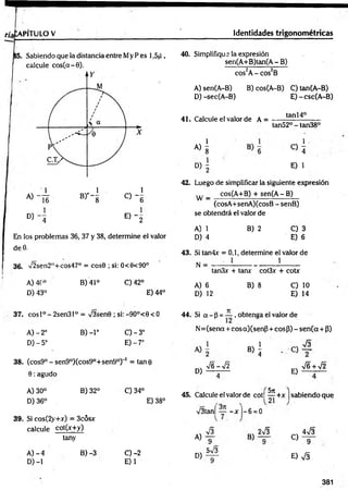 n'afcAPlTULO V Identidades trigonométricas
Sabiendo que la distancia entre My P es 1,5jJ ,
calcule c o s (a -0).
D) - 4 E ) - 2
En los problemas 36, 37 y 38, determine el valor
deO.
36. V2sen2H+cos47° = cosG ; si: 0<6<90°
A) 4C° B) 41° C)42°
D) 43° E) 44°
37. cosl°-2sen31° = /3sen0 ; si:-9O°<0< O
B )-l°
A )-2 o
D )-5°
0 - 3 °
E) -7°
38. (cos9° - sen9°)(cos9°+sen9°) 1 = tan 0
0 : agudo
B) 32° C) 34°
A) 30°
D) 36°
39. Si cos(2y+x) = 3cósx
calcule cot(x+y)
E) 38°
tany
A )- 4
D) -1
B) -3 C )-2
E)1
40. Simplifique la expresión
sen(A+B)tan(A-B)
cos2A- cos2B
A) sen(A-B) B) cos(A-B) C) tan(A-B)
D) -sec(A-B) E)-csc(A -B )
41. Calcule el valor de A =
1
tan 14°
A)
8
tan52° - tan38°
1 -
D )i
C> 4
E) 1
42. Luego de simplificar la siguiente expresión
... cos(A+B) + sen(A - B)
w — -------------------------------- —
—
(cosA+senA)(cosB - senB)
se obtendrá el valor de
A) 1
D) 4
B) 2 C) 3
E) 6
43. Si tan4x = 0,1, determine el valor de
N = 1 1
A) 6
D) 12
tan3x + tanx cot3x + cotr
B) 8 C) 10
E) 14
44. Si a - p = — , obtenga el valor de
N=(senot + cosa)(senp + cosP) - sen (a + 3)
«i
D)
-s/ G — -s/2
E)
•J6 + V2
45. Calcule el valor de cot| — +x ¡sabiendo que
V3tan[ - x ]—6 = 0
5n
A)
D)
S
9
5v/3
B)
2V3
C)
4v/3
9
E) S
381
 