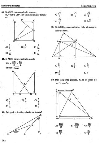 Lumbreras Editores T rigonometría
46. Si ABCD es un cuadrado, además,
BC=4BP y CM= MD, entonces el valor de tarur
es
D)
24
E)
1_
16
]_
26
47. Si ABCD es un cuadrado, donde
MN = ND
3 2
calcule Ihanx
AM =
« i « 1
2 2
° > 5 E ) 3
48. Del gráfico, ¿cuál es el valor de la cotx?
A)
D)
72
3
7 f
9
B)
73
C)
73
7
E) 373
49. Si ABCD es un cuadrado, halle el máximo
valor de tan9.
D) E) 1
50. Del siguiente gráfico, halle el valor de
sec2a+ csc2a.
A)
D)
4225
64
445
8
B)
4235
64
C)
E)
435
7
25
382
 