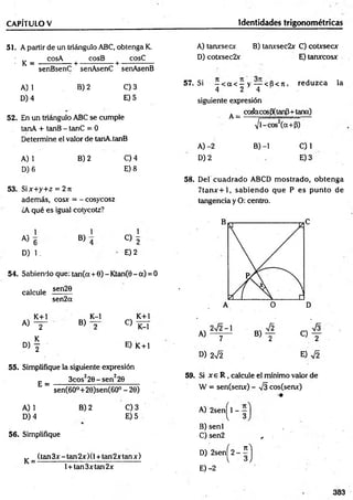 CAPÍTULO V Identidades trigonométricas
51. A partir de un triángulo ABC, obtenga K.
- K =
cosA cosB cosC
-+ ----- :------- +-
senBsenC senAsenC senAsenB
A) 1
D) 4
B) 2 C) 3
E) 5
52. En un triángulo ABC se cumple
tanA + tanB - tanC = 0
Determine el valor de tanA.tanB
A) 1
D) 6
B) 2 C) 4
E) 8
53. Six+y+z = 2 jt
además, cosx = - cosycosz
¿A qué es igual cotycotz?
A)
1
6
D) 1.
B)
1
O 2
E) 2
54. Sabiendo que: tan(a + 6) - Ktan(0 - a) = 0
sen20
calcule
sen2ot
K+l
A) y
D , f
B)
K-l
C)
K+l
K-l
E) K + l
55. Simplifique la siguiente expresión
E =
3cos22 0 -sen 220
sen(6O°+20)sen(6O° - 20)
A) 1
D) 4
B) 2 C) 3
E) 5
56. Simplifique
(tan 3x - tan 2x )(1+ tan2x tan x )
K = -
l + tan3xtan2x
A) tanxsecx B) tanxsec2x C) cotxsecx
D) cotxsec2x E) tanxcosx
57. Si —< a < —y — < 6 < tí, reduzca la
4 2 4
siguiente expresión
A_ coáaeos(3(tanP+tana)
Pi — i
-------------------- ~
i/l-cos2(a+P)
A) -2 B) -1 C) 1
D )2 E )3
58. Del cuadrado ABCD m ostrado, obtenga
7 ta n x + l, sabiendo que P es pu n to de
tangencia y O: centro.
59. Si x e R , calcule el mínimo valor de
W = sen(senx) - V3 cos(senx)
•m
A) 2sen^l -
B) senl
C ) sen2 ^
D) 2senj^2-íj
E) -2
383
 