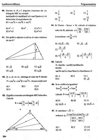 Lumbreras.Editores T rigonometría
60. Siendo A, B y C ángulos internos de un
triángulo ABC se cumple
tanA(tanB-n)+tanB(tanC-n)+tanC(tanA-n) =0
determine el equivalente de
M = csc2A + csc2B + csc2C
A) n2-1
D) n2+2
B) n2 , C) n2+ 1
E)ji2+3
61. Del gráfico adjunto'¿cuál es el valor mínimo
de tan 0 ?
A) S B) 2¡2 C) 3^3
D) 473 E) 573
62. Si a + p + 0 = 0 , obtenga el valor de P siendo
P = cos2a + eos2P+ eos20 - 2cosa eos p cos0
B) 2
A) 1
D) 4
C) 3
E) 5
63. Elgráfico muestra un triángulo ABC isósceles.
Calcule
R = tan] - + a |tan|
H
A) 6 B) C)
6
E ) T
64. Si 15senx - 8cosx = M, calcule el máximo
56ji 3737t
valor de M, además x e
(considerar cot ^ = 4)
45 ’ 180
A) 17(V6->/8).
7 2 -7 6
B) 7 6 -7 8
C)
D) 17
4
í 7 6 -7 2
. 4
E) 17
72 - 7 6 )
65. Calcule
E = (tan3a - tan30)/tan30tan3a
siendo
tan2
0+tah2
a=3t£in20tan2
a+ 8tan6tana+ 3
A) -1
D) 2
B) 0 C)1
E) 72
66. Si se verifica la igualdad
0 0 0
2csc -+ 4 cot - = 7tan -
2 4 4
■ i d . f 5Jt+0)
calcule P=cot —
— •
j + tan —-—
A) 21 B) 22
D) 1073-1
C) 11
E) 1CK/3+1
67. Si tanxtany= -J2 -1
reduzca E=l+ tan2(x+y).tan2(x-_y)
tanx | tany )
A) 1
D) 1/3
tany tanx
B) 2 0 1 /2
E) 1/4
384
 