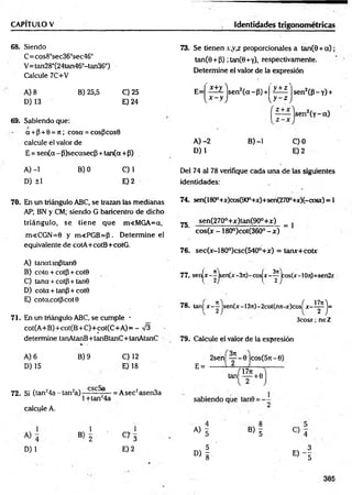 CAPITULO V Identidades trigonométricas
68. Siendo
C= cos8°sec363sec46°
V=tan28°(24tan46°-tan36°)
Calcule 7C+V
A) 8
D) 13
B) 25,5 C) 25
E) 24
69. Sabiendo que:
a + p + 8 = ;t; cosa = cosPcos8
calcule el valor de
E = sen(a - P)secasecf5 + tan(a+p)
A) -1
D) ±1
B) 0 C)1
E) 2
70. En un triángulo ABC, se trazan las medianas
AP; BN y CM; siendo G baricentro de dicho
triángulo, se tiene que m<MGA=a,
m<CGN=0 y m<PGB=P . Determine el
equivalente de cotA+cotB+cotG.
A) tanatanptanS
B) cota + cotp + cote
C) tana + cotp + tan0
D) cota + tanp + cote
E) cotcccotpcot 8
71. En un triángulo ABC, se cumple -
cot(A+B)+cot(B+C)+cot(C+A)= - ^
determine tanAtanB+tanBtanC+tanAtanC
A) 6
D) 15
B) 9 C) 12
E) 18
72. Si (tan24a - tan2a) f -- = Asec2asen3a
1+tan24a
73. Se tienen x,yx proporcionales a tan(9 + a ) ;
tan(6 + P) ;tan(0+Y), respectivamente.
Determine el valor de la expresión
sen2( P l i ­
sen2(y- a)
E= X+y lsen 2(a~P) +
' y + z '
[ x - y j l y ~ z I
A )-2
D) 1
B) -1 C)0
E) 2
Del 74 al 78 verifique cada una de las siguientes
identidades:
74. sen(1800+x)cos(90°+x)+sen(270°+x)(-cosx) = 1
7g sen(270o+x)tan(90o+x) _
cos(x - 180°)cot(360° - x ) ~
76. sec(x-l 80°)csc(540°+x) = tanx+cotx
77.. senjx - ^jsen(x -3rc)-cosjx - ^ jco s(x -!Oit)=sen2x
78. tan] x - ^ jsen(x-13ji)-2cot(nji-x)cos^x-i^j=
3cosx; ne Z
79. Calcule el valor de la expresión
2sen| ~ - 0 |cos(57t-6)
E =
af»7* ,
tan^— +6
calcule A.
2
1
B 2
1
C> 3
A ) l B ) l
D) 1 E) 2
D ) f « - !
385
 