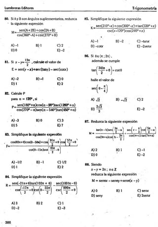 Lumbreras Editores T rigonometría
80. Si Ay B son ángulos suplementarios, reduzca
' la siguiente expresión
M_ sen(A+2B)+cos(2A+B)
" cos(360°-A)+cos(270°+ B)
A) -1 B) 1 C) 2
D) 0 E) -2
13it
81. Si x -y = — , calcule el valor de
y 2
E = sen(y -x)+ sec(tany) - sec(cotx)
A)-2 B) -1 C)0
D) 1 E) 2
82. Calcule P
para a = 120°, si
p_ sen(180°-t-a)cos(a-900)tan(12600+ a)
cos(270° - a)sen (a - 540°)tan(450°+a)
85. Simplifique la siguiente expresión
_sen(210°-x)+ cos(300°-x)+ tan(330° +x)
csc(x-120°)cos(240°+x)
K = -
A) -1 B) -2 C) -tanx
D) -cotx E) -2senx
Si 6e (n ; 2t
ü
) ,
además se cumple
ta n ^ ^ ^ + 0j = cot0
-
halle el valor de
sccH )
A) V2 B) _V2 C) 2
E) -2
A) -3 B) 0 C) 3
D) 5 E) 7
83. Simplifique la siguiente expresión
cos(43n+0)cos(6- 58)t)+cosj
K ? * * '
cot(6-157t)cot
( f - s)1
A) -1/2 B) -1 C) 1/2
D) 1 E )2
87. Reduzca la siguiente expresión
4an(rt - b)sen|
M— ( H . “ ( ‘ - I H M
cos(3n+a)colj
J cos(Tt+c).tan(7n+a)
A) 2 B) 1 C)-1
’D) 0 E) -2
88. Siendo
x - y = 2n; n e Z
84. Simplifique la siguiente expresión
sen(-21ji+ 0)tan( 102n + 0) sec(l 00ln - 0)
R = -
COS;
-17n
+0 COt(e-f) ( 999?t J
csc^— + 0j
A) 3 B) 2 C)1
D)-2 E) -3
reduzca la siguiente expresión
M = senTUf - sermy+sen7t(x - y)
A) 0 B) 1 C) sen*
D) seny E) 2senx
386
 