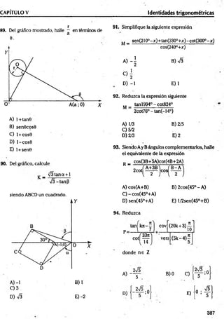 CAPÍTULO V Identidades trigonométricas
v r
89. Del gráfico mostrado, halle — en términos de
0.
A) l+tan0
B) sen0cos0
C) l + cos0
D) l-co s0
E) l + sen0
90. Del gráficOj calcule
_ V3tana + 1
V3 -tan p
siendo ABCD un cuadrado.
A) -1 B) 1
C) 3
D) V3 E) -2
91. Simplifique la siguiente expresión
sen(210o- x )+tan(330°+x) - cot(300°- x)
M =
A ) 4
C
) í
D) -1
cos(240°+x)
B)-j3
E) 1
92. Reduzca la expresión siguiente
tan1994° - cot824°
M =
A) 1/3
C) 5/2
D) 2/3
2cot76° - tan(-14°)
B) 2/5
E) 2
93. Siendo Ay B ángulos complementarios, halle
el equivalente de la expresión
_ cos(3B+5A)cot(4B+2A)
Y A + 3 B V .JB -A
2cot
 2 )
A) cos(A+B)
C) - cos(45°+A)
D) sen(45°+A)
eos
B) 2cos(45° - A)
E) l/2sen(45°+B)
94. Reduzca
P=-
í 33n
C°  14
donde n e Z
A) -
D)
2V5
5
2V5
;0
cov (20k + 3 ) ^
vers (5 k -4 )í
2V5 J
B) 0 C) <
T í
ín VS
E) 10 : t |
387
 