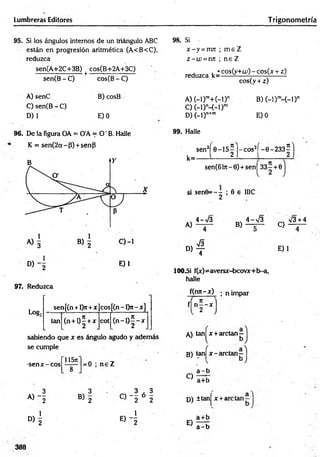 Lumbreras Editores Trigonom etría
95. Si los ángulos internos de un triángulo ABC
están en progresión aritmética (A<B<C>,
reduzca
sen(A+2C+3B) ^ cos(B+2A+3C)
sen(B - C)
A) senC
C) sen(B -C )
D) 1
cos(B - C)
B) cosB
E) 0
98. Si
x - y =nm ; m e Z
z - w =nn ; n e Z
reduzca ^ cos(y+u;) - cos(x + z)
cos(y + z)
A )(-l)ra+ (-l)n
C) (-1)M -D m
D) (-l)n+m
B) (-l)m
-(-D n
E) 0
96. De la figura OA = O'A = O ' B. Halle
K = sen(2a~P) + sénP
° ) ~2
97. Reduzca
E)1
sen[(n + l>t+x co s[(n -l> r-x ]
tan (n + l)5 + x cot ( n - l ) f - x
Log;
sabiendo que x es ángulo agudo y además
se cumple
-sen x - eos
11571
= 0 ; n e Z
99. Halle
k=
sen3( 0-15^ J-cos3í -0-233^
sen(6l7r-0) + sen| 3 3 - + 0
si sen0= - - ; 0 e IIIC
A)
4->/3
B)
4-V 3
f| n - - x
A) tanj x + arctan—
B) tan| x -a rc ta n -
C)
a - b
a+b
3 3 3 , 3
A) j B) 2
o — ó -
w 2 2 D) ±tan|
D> 1
e) 4
E) —- r
a - b
X-+Í
C)
V 3 + 4
» 4
100_Si f(x)=aversx-bcovx+b-a,
halle
f(nn-x) ; n impar
2 - x l
E)1
388
 