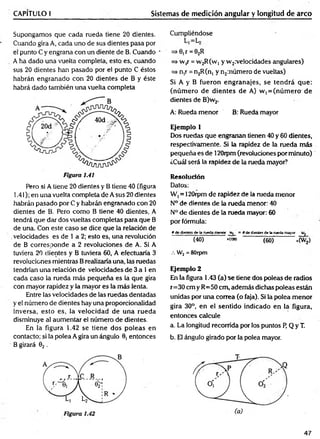 CAPÍTULO I Sistemas de medición angular y longitud de arco
Supongamos que cada rueda tiene 20 dientes.
Cuando gira A, cada uno de sus dientes pasa por
el punto C y engrana con un diente de B. Cuando
A ha dado una vuelta completa, esto es, cuando
sus 20 dientes han pasado por el punto C éstos
habrán engranado con 20 dientes de B y éste
habrá dado también una vuelta completa
Pero si A tiene 20 dientes y B tiene 40 (figura
1.41); en una vuelta completa de A sus 20 dientes
habrán pasado por C y habrán engranado con 20
dientes de B. Pero como B tiene 40 dientes, A
tendrá que dar dos vueltas completas para que B
de una. Con este caso se dice que la relación de
.velocidades es de 1 a 2; esto es, una revolución
de B corresponde a 2 revoluciones de A. Si A
tuviera 20 dientes y B tuviera 60, A efectuaría 3
revoluciones mientras Brealizaría una, las ruedas
tendrían una relación de velocidades de 3 a 1en
cada caso la rueda más pequeña es la que gira
con mayor rapidez y la mayor es la más lenta.
Entre las velocidades de las ruedas dentadas
y el número de dientes hay una proporcionalidad
inversa, esto es, la velocidad de una rueda
disminuye al aum entar el número de dientes.
En la figura 1.42 se tiene dos poleas en
contacto; si la polea A gira un ángulo 0, entonces
B girará 02 .
Cumpliéndose
=> 0, r =02R
=* w,r = vv2R(W] y w 2:velocidades angulares)
=> n,r = n2R(n, y n2:número de vueltas)
Si A y B fueron engranajes, se tendrá que:
(núm ero de dientes de A) w, = (núm ero de
dientes de B)w2.
A: Rueda menor B: Rueda mayor
Ejemplo 1
Dos ruedas que engranan tienen 40 y 60 dientes,
respectivamente. Si la rapidez de la rueda más
pequeña es de 120rpm(revoluciones por minuto)
¿Cuál será la rapidez de la rueda mayor?
Resolución
Datos:
W, = 120rpm de rapidez de la rueda menor
N° de dientes de la rueda menor: 40
N° de dientes de la rueda mayor: 60
por fórmula:
» de dientes de la rueda menor = # de dientes de la rueda mayor w2
(40) »('»> (60) *(W¿)
.-. W2 = 80rpm
Ejemplo 2
En la figura 1.43 (a) se tiene dos poleas de radios
r= 30 cm y R=50 cm, además dichas poleas están
unidas por una correa (o faja). Si la polea m enor
gira 30°, en el sentido indicado en la figura,
entonces calcule
a. La longitud recorrida por los puntos P, Q y T.
b. El ángulo girado por la polea mayor.
47
 