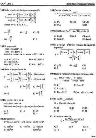 CAPÍTULO V Identidades trigonométricas
101.Halle el valor de la siguiente expresión
sen[ k jt- — tan (2k + l ) 5 _ í
1 6 2 6
cosí k rr+ - cot ( 2 k - » í + f
l 6 J 2 6J
donde k=0 ; ± 1 ; ± 2 ...
B) - S O S
E) 2
102.Si se cumple
cosa + sen721°<0
se n a -e o s 423° > 0
halle los valores de a , si a g <90°; 180°>
A) <91°; 153°> B) <92°; 150°>
C) <91°; 150°>
D) <93° ; 153°> E) <91°; 143°>
103.Halle el equivalente de
tan^y ]+tan|^^ j +ta n |^ j+ ... (8 términos)
cos^ y j +cosj^?y j +cosj^~ j+ ... (5 términos)
A) 1 . B ) t a n ^ j
D) -1
104.SÍ a + b = kn ; k e Z
calcule el valor de
M= tan(a+m ) tan(b+n)-tan(a-n)tan(b-m )
A) 1 B) -1 C) 1/2
D) 0 E) 2
C)
E) senj^yj
* r
D) -
s
105.Simplifique
P=4(sen4
A-sen4B+sen2B-sen2
A)+cos4B-cos22A
A) cos22B B) -sen22B C) -tan22B
D) sec22A E) tan22A
106.Calcule el valor de
M =
tanl°
A) 1/6
D) 1/56
(1 -ta n 2l°)(l -ta n 22°)(l - ta n 24°)
B) 1/58 C) 1/57
E) 56
107.Simplifique E=V (l-tan23)(cot23 -1 )
B) tan6
A) 2cot6
D) 3senl2
C )sec6
E) -2cot6
108.SÍ 0<jr<7t/4 , entonces reduzca la siguiente
expresión
Y =
1+sen
( n ) ftc )
U U
l-sen
sen
3)i x
T + 2
A) 2V2 B) - 2V2 C) 1
D )3 E )2
109.Halle la variación de la siguiente expresión:
Y _ sen2x-tanx | l-co s2 x
1- cos2x sen2x - tarur
A) R ' =B) (— ; 2)
C ) R - -1 ; 1
D) R - (-2 ; 2) E )(-oc;_ i)u ( 2 ;+ o
c
)
110.Sitan29=-, calcule
4
M = 15sec40+8csc49
B) 26
A) 34
D) 30
C) 28
E) 32
111.Calcule el valor de
lan234°+tan256° - 2
Q =
A) 3
D) -3
tan222°
B) 4 C) -4
E) 1
389
 