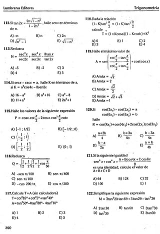 Lumbreras Editores T rigonometría
I------2
112.SÍ tan 2x = 2flX|i ,halle senx en términos
118.Dada la relación
de n.
A )-n
. 1- 2n2
B)n
W sin2 -1
113.Reduzca
,, sec2x sec3x 8tanx
H = --------+ --------------------
sec2x sec3x tan2x
A) -5 B) -2
D) 4
C) 2n
E)
C) 3
E) 5
114.SÍ secx - cscx = a, halle Ken términos de a,
si K = a2cos4x - 8sen2x
A) 16- a 2
D) 11+a2
B) a2+16 C) a2- 8
E)2a2+1
(1- K)tan2^ = (1+ K)tan2~
calcule ,
T = (l+Kcosa)(l -K cosb)+K 2
A) 0
D) 3
B) 1
119.Halle el máximo valor de
t x - x
cot — tan —
2 2
C) 2
E) 4
A = sen
. x . x
c o t- + ta n -
2 2
+cos(cosx)
A) Amáx = ^¡2
B) Amáx = 2
C) Amáx = ~
D) Amáx = y¡2 + V3
E) Amáx = 1
115.Halle los valores de la siguiente expresión
P = cosx.cot—-2cosx.cos2í cotx
2 2
A) [-1 ; 1/2]
o ( - 5 : 1
ii . 2
2 ’ 2
D)
116.Reduzca
Q = ' / r
B) [ - 1/2 ; 0)
E) <0; 1)
1 f n ñ
- + - C O S —
2 V2 2 50
A) -sen t
c
/ 100
C) sen n/100
D) -eo s 200/n
B) sen 7t/400
E) eos 7t/200
120-Si cos(2r,) - cos(2x2) = a
cosíGix:,) - cos(6x2) = b
halle
R = cos(4x,)+cos(4x2)+2cos(2X|)cos(2x2)
a+3b b - 3 a
A) 4 B) 4b O 4a
b - a a + b
D) 2a
E)
4b
121^i la siguiente igualdad
8 8 A + Bcos4x + Ccos8x
sen x +cos x = -
D
es una identidad; calcule el valor de
A+B+C+D
A) 64
D) 100
B) 128 C)32
E)1
117.CaIcule T+A (sin calculadora)
T=cot285°+ cot25°+ tan240°
A=tan250°-4tan280°- 4tan210°
A) 1
D) 4
B) 2 Q 3
E) 5
122.Simplifique la siguiente expresión
M = 3tan220.tan6e + 3tan20-tan320
A) 2tan30
D) tan230
B) tan 60 O 3tan230
E) 3tan30
390
 