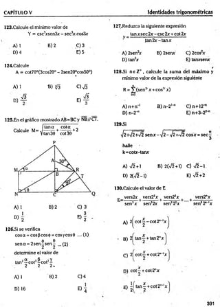 CAPITULO V Identidades trigonométricas
123.Calcule el mínimo valor de
Y = csc3
xsen3x - sec3
x.cos3x
A) 1
D) 4
B) 2 C) 3
E) 5
124.Calcule
A = cot70°(3cos20° - 2sen20°cos50°)
127.Reduzca la siguiente expresión
tan x sec 2x - esc 2x + cot 2x
V = ----------------------------------------------------------
ia n 2 x -ta n x
A) 2sen2
x B) 2senx C) 2cos2
x
D) tan2x E) tanxsenx
128.Si n e Z+ , calcule la sum a del máximo y
mínimo valor de la expresión siguiente
A) 1 B) $¡3 c ) S R = V (sen2
' x + eos2' x)
, sÍ3 &
1-2
° ) t e) t
A) n+n-1 B) n -2 '-1 C)n+12H
J
D)n-2-" E) n+3-22-"
125.En el gráfico mostrado AB=BC y NB//CT.
Itana cota I
Calcule M = ^ + ^ + 2
P
D) 2 E ) 2
126'.Si se verifica
cosa = eos (3eos ó = eos yeos 9 .... (1)
„ 6 e
sen a = 2 se n ^ s e n - ...(2)
determine el valor de
tan2^ cot2&cot2i
2 2 2 .
A) 1
D) 16
B) 2 C)4
® 4
129.SÍ
V2 +V2 W 2 sen x - ¡2-¡2 +-V2 cosx = sec
halle
k=cotx-tanx
A) sÍ2 + B) 2(72+1) C) J 2 -1
D) 2(V2-1) E) V2 + 2
130.Calcule el valor de E
E_ vers2x | vers22x | vers23x | + vers2"x
sen3x sen32x sen322x sen32"‘lx
A) 2 ^ c o t^ -c o t2 n*'x
B) 2j tan —+ tan2"x
C) 2j cot—+ cot2""'x
D) c o t- + cot-2nx
E) | í t a n | + cot2"-'x
391
v
í
a
 