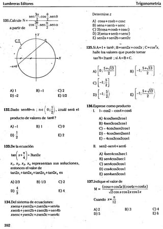 Lumbreras Editores Trigonometría
A) 1 B) -1 C) 2
D) -2 E) 1/2
Determine z
A) cosa+cosb+cose
B ) sena+senb+senc ,
C) 2(cosa+cosb+Cosc) '
D) 2(sena+senb+senc)
E) sen2a+sen2b+sen2c
135.SÍ A= 1+ tan0 ; B=sen2x+cos2x; C=cos2
x,
halle los valores que puede tomar
tan2
0+2tan0 ; si A=B+C.
A)
“0 .5+VÍ3
’ 2 B)
" 5+V13'
’ 2
C)
L 2J
D)
H
E)
’ , 5 + V l3
2 /
132.Dado sen40=n ; n e í 0 ; - ) , ¿cuál será el
 2 /
producto de valores de tan0 ?
A) -1 B) 1 C)0
D ) | E) 2
136.Exprese como producto
1. 1- cos2 - cos4+cos6
A) 4cos3sen2cosl
B) 4sen3cos2cosl
C) - 4cds3sen2cosl
D) - 4cos3sen2senl
E) - 4cos3cos2cosl
133.De la ecuación 11. sen2-sen4+sen6
tan^x+^ j = 3tan3x
x,, x2, x3, x 4 representan sus soluciones,
entonces el valor de
tan2x|+ tan2x2+ tan2x3+ tan2x4 es
A) 4sen4cos3secl
B) sen4cos3secl
C) sen4cos3cosl
D) cos4cos3cosl
E) sen4sen3cosl
A) 2/3
° > 3
B) 1/3 C) 2
E) 4
134.Del sistema de ecuaciones:
xsena+ysen2a+2sen3a=sen4a
xsenb+>sen2b+zsen3b= sen4b
xsenc+ysen2c +zsen3c= sen4c
137.1ndique el valor de
(cosx+cosüx)(cos4x+cos6x)
M =
%
/2eos x eos 2x eos 5x
Cuando x= —
A) 2
D) 5
B) 3 C) 4
E) 6
392
 