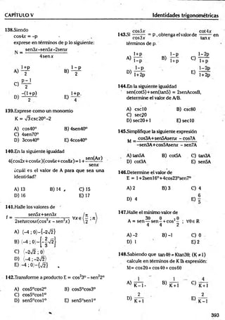 CAPITULO V Identidades trigonométricas
138.Siendo
cos4.r = -p -
exprese en términos de p lo siguiente:
I4 3 .S1 CQS^X P , obtenga eí valor de
términos de p.
tanx
_ sen3x-sen5x-2senx
4senx i+ p
A )T IÍ
1-p
B> T+p O
1—
2p
1+ p
1+p 1- p
A) / B) 2P
i - p
D) l + 2p
E)
l-2 p
l + 2p
en
C)
D)
P - 1
2
-0 + p )
E)
1+P.
139. Exprese como un monomio
K = n
/3 csc20°-2
A) cos40° B) 4sen40°
C) 4sen70°
D) 3cos40° E) 4cos40°
140. En la siguiente igualdad
4(cos2v+cos6x)(cos6x+cos&x)=l +
sen(Ax)
senx
¿cuál es el valor de A para que sea una
identidad?
A) 13
D) 16
B) 14 , C) 15
E) 17
141.Halle los valores de
sen5x+sen3x
f = V * s ( - ;.Jt
2sehxcosx(cos2x - sen2x)
A) (-4 ; 0)—
{—
2 V2 }
B) (-4 ; 0)-(-|V 2}
C) {-2V2 ; 0)
D) (-4 ; -2%/2>
E ) - 4 ;0 ) - { ^ } ,
142.Transforme a producto E = cos23° - sen22°
A) cos5°cos2° B) cos5°cos3°
C) cos5°cosl°
D) sen5°cosl° E) sen5°senl°
144.En la siguiente igualdad
sen(cot5)+sen(tan5) = 2senAcosB,
determine el valor de A/B.
A) esc10
C) sec?0
D) sec20+1
B) csc80
E)seclO
145.Simplifique la siguiente expresión
cos3A+sen5Asenx - Cos7A
M =
A) tan5A
D) cot3A
sen3A+cos5Asenx -sen7A
B) cot5A C) tan3A
E) sen5A
146.Determine el valor de
E = 1+2senl6°+4cos23°sen7°
A) 2
D) 4
B) 3
147.Halle el mínimo valor de
e 2e
1- + C0S -
4 2
B) -1
. 30 e 20
A = sen— s e n - + cos -
4
A )-2
D) 1
C) 4
V0e R
C) 0
E) 2
148.Sabiendo que tan40 = Ktan30; (K*l)
calcule en términos de Kla expresión:
M= eos 20 + eos 40 + eos 60
A)
D)
1
K - l -
K + l
B)
1
K+ l
C)
E)
K+ l
2
K-1
393
 