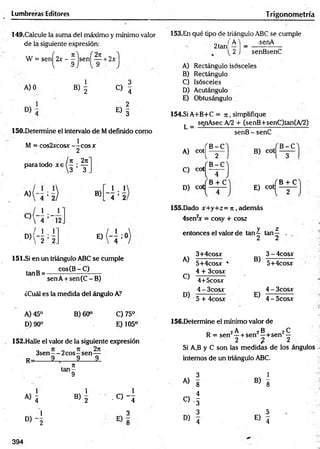 Lumbreras Editores Trigonom etría
149.Cakule la suma del máximo y mínimo valor
de la siguiente expresión:
W = sen^2x - ^ js e n ^ ^ + 2x
AJO
B)  o !
E ) I
150.Determine el intervalo de Mdefinido como
M = cos2xcosx —
—
eos x
2
paira todo xa
* ‘ -5 =5
« ‘4 =5
n . 2n
3 ’ T .
2 |
'4 ’ 2
B)
E ) ( - - ; 0
151.Si en un triángulo ABC se cumple
tanB= cos(Br .C). .
senA + sen(C -B )
¿Cuál es la medida del ángulo A?
153.En qué tipo de triángulo ABC se cumple
'A 'j _ -senA
2 j senBsenC
2tañí
A) Rectángulo isósceles
B) Rectángulo
C) Isósceles
B) Acutángulo
E) Obtusángulo
154.SÍ A+B+C = 7
i , simplifique
L =
senAsec A/2 + (senB+senC)tan(A/2)
A) cot|
C) cot
D) cot
B -C
2
B -C
4
B + C
senB - senC
B) cot
E) cot
B -C
B + C
155.Dado x+y+z= n , adem ás
4sen2
x = cosy + co&z
y z
entonces el valor de tan 4 tan—
A)
C)
D)
3+4cosx
5+4cosx '
4 + 3cosx
4+5cosx
4 - 3cosx
5 + 4cosx
2 2
3 - 4cosx
B)
5+4cosx
E)
4 - 3cosx
4 - 5cosx
A) 45°
D) 90°
B) 60° C)75°
E) 105°
152.Halle el valor de la siguiente expresión
3sen—- 2 eos—sen —
R_ 9 9 9
156.Determine el mínimo valor de
_ 2 A 2B 2^
R = sen' —+ sen —+ sen —
2 % 2
Si A,B y C son las medidas de los ángulos
internos de un triángulo ABC.
. n
ta n -
9 3 1
• - . A) g B)
8
« i
1
B) 2
1
- 0 - 4
C) -1
B ) - [
3 3
E)
5
° ) 4 4
394
 