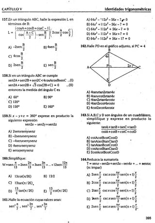CAPÍTULO V Identidades trigonométricas
157.En un triángulo ABC, halle la expresión L en
términos de B:
L =
-
fcosA+cosB+cosC - 1],
( ¿os1
m l~
s
e
n
f ('
A) 64X3- 112*2- 56x - 7*=.0
B) 64r5+112x2-5 6 * -7 = 0
C) 6 4 ^ -1 1 2 ^ + 5 6 * -7 = 0
D) 64**- 112*2 + 56*+7 = 0
E) 64*3- 112x2 + 56*-17 = 0
B B
A) -2 s e n - B )4sen-
. B
C) 4cos —
B B
D) 2sen— E) s e n -
158.SÍ en un triángulo ABC se cumple
sen2A+sen2B+ sen2C< 4cosAcosBsenC ...(I)
sen2A+sen2B+ -J3 cos(2B+C) = 0 ...(II)
entonces la medida del ángulo C es
A) 60° B) 90°
C ) 120°
D) 150° E) 160°
162.Halle PD en el gráfico adjunto, si PC = 4
B
A) 4tanxtan2xtan4x
B) 4tarurcot2xtan4x
C) 4tan2xtan4xcotx
D) 4tan2xcot4xcotx
E) 4cot2*cot4xcot*
159.SÍ x - y+ z = 360° exprese en producto la
siguiente expresión
sen2x - sen2y+sen2z
A) 2senxsenysenz
B) -2serursenysenz
C) -4senxsenysenz
D) 4serursenysenz
E) senxsenysenz
163.SÍ A,B,C y D son ángulos de un cuadrilátero,
sim plifique y exprese en producto lo
siguiente:
tanA-t-tanB+tanC+tanD
cotA+cotB+ cotC+ cotD
A) cotAcotBcotCcotD
B) tanAtanBtanCtanD
C) tanAtanBcotCcotD
D) cotAcotBtanCtanD
E) 2cotAcotBcotCcotD
160.Simplifique:
sen — + 2sen — + 3sen
13 13
3n
13 +
l2lt
... + 12sen—
13
A) 13cot(rt/26) B) 13/2
C) 13tan(7t/26)%
D) — tan(n/26)
4 E) ■yCot(n/26)
161.Halle la ecuación cuyas raíces sean:
2n 22n
sen — , sen —
23n
sen —
164.Reduzca la sumatoria
T = senx-sen2x+sen3*-sen4x +... + sennxy
(n: impar)
A) 2sen— cscxcos— sen(n +1)—
1 .2 2 2
B) 2cos— cscxcos— sen(n + l)—
1 2 2 2
x nx x
C) 2tan— c s c jc c o s — sen(n + l)—
. 2 2 2
, „ x nx , n x
D) 2 se n - cscxsen— sen(n + l ) -
X m f X
E) 2sen— secxsen— sen(n + l) —
J 2 2 2'
395
 