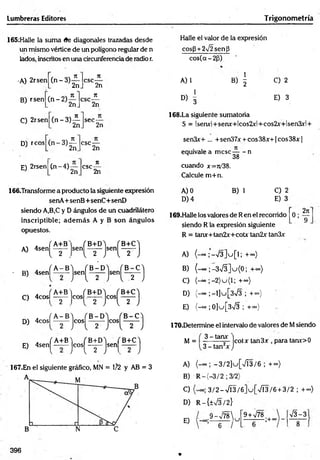 Lumbreras Editores Trigonom etría
165:Halle la suma (fe diagonales trazadas desde
un mismo vértice de un polígono regular de n
lados, inscritos en una circunferencia de radio r.
Halle el valor de la expresión
cos(3 +2V2sen¡3
cos(a-2(j)
•A) 2rsen
B) rsen
C) 2rsen
(n -3 )
(n -2 )
n
2n
ji
2n
( n - 3)é
csc-
71
' 2n
n
2n
sec-
2n
A) 1 B) | C) 2
D
) 1
E) 3
168.La siguiente sumatoria
S = lsenx!+senx+lcos2x!+cos2x+lsen3xl +
D) reos
E) 2rsen
(n " 3)¿ .
csc-
(n -4 )
2n
csc-
2n
ir
’ 2n
166.Transforme a producto la siguiente expresión
senA+ senB+senC+ seriD
siendo A,B,C y D ángulos de un cuadrilátero
inscriptible; adem ás A y B son ángulos
opuestos.
A) 4sen[ ^
x f A - B
' B) 4senl -
fA+B
C) 4 c o s l- y -
„ fA -B
D) 4cosl -
. f A+B) fB + D ) ( B+C'i
E) 4 s e n ^ „ - j c o s ^ J s e n | _ J
167.En el siguiente gráfico, MN = 1/2 y AB = 3
sen3x+ ... + sen37x + eos 38x+1 eos 38x |
equivale a m ese— - n
M 38
cuando x=ro'38.
Calcule m +n.
A) 0 B) 1 C) 2
D )4 E) 3
169.Halle los valores de Ren el recorrido 0;
siendo R la expresión siguiente
2jt
9
R = tanx+tan2x+cotx tan2x tan3x
A) (-«o ;'-V 3 ]u [l; +~)
B) (-00 ; -3>/3]u{0; +co)
C) (-“ ;-2 )u (l; +<*>)
D) (-=» ;-l]u[3>/3 ; + °°)
E) {-oo ;0]u[3->/3 ; +<*>)
170.Determine el intervalo de valores de Msiendo
M = 3 -tam - jcotx tan3X para tarw>0
3 - tan2* J
A) -3 /2 ]u .[s/Í3 /6 ;.+ »)
B) R -(-3 /2 ; 3/2)
C) 3 /2 -7 Í3 /6 ]u [V Í3 /6 + 3/2 ; + <
*
>
)
D) R-{±V3/2}
E)
9 -V 7 8 
6 /
u
9 + V78
- ; + oo
y/3-3
396 V
 