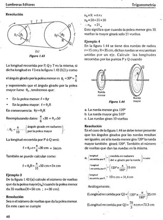 Lumbreras Editores Trigonometría
Resolución
La longitud recorrida por P, Q y T es la misma; si
dicha longitud es ( (vea la figura 1.43 (b)) y como
el ángulo girado por la polea menor es 0. =30°=^
6
y suponiendo que el ángulo girado por la polea
mayor fuese 02 , tendremos que:
• En la polea menor: l = 0,r
• En la polea mayor: v= Q2R
En consecuencia: 0ir=02R
Reemplazando datos: —x30 = 02x5O
nRxR =ríxr
nRx50=35x30
nR =21.
Esto significa que cuando la polea menor gira 35
vueltas la mayor girará solo 21 vueltas.
Ejemplo 4
En la figura 1.44 se tiene dos ruedas de radios
r= 15 cm v R=35 cm, dichas ruedas se encuentran
unidas por un eje. Calcule las longitudes
recorridas por los puntos P y Q cuando
a. La rueda menor gira 120°
b. La rueda mayor gira 510°
c. Las ruedas giran 10 vueltas
ángulo girado en radianes j
por la polea mayor j
La longitud recorrida por P ó Q será:
(= 0,xr=^ x30 cm = 5jicm
o
Resolución
En el caso de la figura 1.44 se debe tener presente
que los ángulos girados por las ruedas resultan
ser iguales, así si la rueda menor gira 120° la rueda
mayor también girará 120°. También el número
de vueltas que dan las ruedas es la misma.
También se puede calcular como:
{= 02R=— x50 cm=5!t cm
¿ in
Ejemplo 3
De la figura 1.43 (a) calcule el número de vueltas
que da la polea mayor(n„) cuando la polea menor
da 35 vueltas(R=50 cm ; r=30 cm).
Resolución
Sea n el número de vueltas que da la polea menor.
En este caso se cumple
[ longitud W medida en radianes
a i recorrida por P ¡ ^^ej < gjracjo por la rueda
{ longitud ^
Írecorrida por Pj 120°x—
í —|15cm
180° J
( longitud
i recorrida por Pj lOncm = 31,4 cm
Análogamente,
(Longitud recorrida por Q)=í I20.°x—— 135cm
( 180°j
70
(Longitud recorrida por Q)= — Ttcm=73.3 cm
48
 