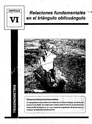 TRIGONOMETRÍA
CAPÍTULO
VI
Relaciones fundamentales
en el triángulo oblicuángulo
— — — — ' 7 . v A
Distancia entre puntos inaccesibles
En topografía es usualdeterminardistancias en formaindirecta, asidados los
puntosAyB, desde los cuales sean visibles tanto Pcomo Q, siconocemosla
distanciaAB los ángulos a, (5, 0 y mediante la aplicación de ley de senos y
cósenos,se determinaladistanciaPQ.
V... . --r >• " ' ________ _1___...___ ;_____________ J
 