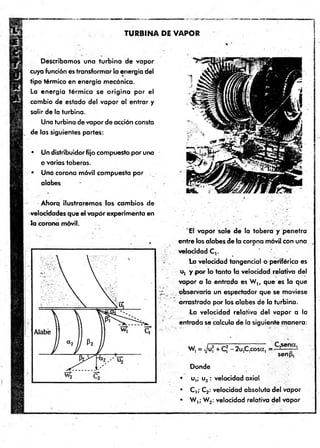TURBINA DE VAPOR
Describamos una turbina de vapor
cuya función es transformar la energía del
tip o térmico en energía mecánica.
La energía térm ica se o rig in a p o r el
cambio de estado del vapor al entrar y
salir de la turbina.
Una turbina de vapor de acción consta
de las siguientes partes:
• Un distribuidor fijo compuesto por una
o varias toberas.
• Una corona móvil compuesta p o r .
alabes
Ahora ilustraremos los cambios de
velocidades que el vapor experimenta en
Ja corona móvil.
'E l vapor sale de la tobera y penetra
entre los alabes de la corona móvil con una
velocidad C,.
la velocidad tangencial o periférica es
u, y p o r lo tanto la velocidad relativa del
vapor a la entrada es W t, que es la que
observaría un espectador que se moviese
arrastrado por los alabes de la turbina.
La velocidad relativa del vapor a la
entrada se calcula de la siguiente manera:
W, = Ju, + C* - 2u,C,cosa, =
senp,
Donde
• u,; u2 : velocidad axial
• C ,; C2: velocidad absoluta del vapor
• W ,; W2: velocidad relativa del vapor
 