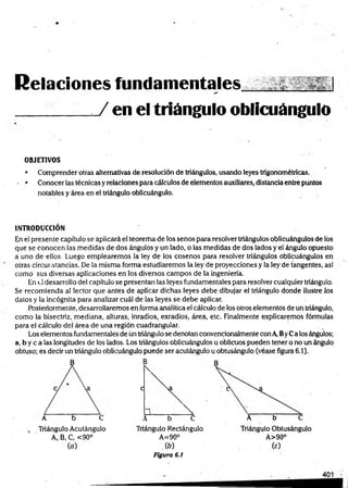 Relaciones fundam entales .
_______ J en el triángulo oblicuángulo
OBJETIVOS
• Comprender otras alternativas de resolución de triángulos, usando leyes trigonométricas.
- • Conocer las técnicas y relaciones para cálculos de elementos auxiliares, distancia entre puntos
notables y área en el triángulo oblicuángulo.
INTRODUCCIÓN
En el presente capítulo se aplicará el teorema de los senos para resolver triángulos oblicuángulos de los
que se conocen las medidas de dos ángulos y un lado, o las medidas de dos lados y el ángulo opuesto
a uno de ellos. Luego emplearemos la ley de los cosenos para resolver triángulos oblicuángulos en
otras circunstancias. De la misma forma estudiaremos la ley de proyecciones y la ley de tangentes, así
como sus diversas aplicaciones en los diversos campos de la ingeniería.
En el desarrollo del capítulo se presentan las leyes fundamentales para resolver cualquier triángulo.
Se recomienda al lector que antes de aplicar dichas leyes debe dibujar el triángulo donde ilustre Jos
datos y la incógnita para analizar cuál de las leyes se debe aplicar.
Posteriormente, desarrollaremos en forma analítica el cálculo de los otros elementos de un triángulo,
como la bisectriz, mediana, alturas, inradios, exradios, área, etc. Finalmente explicaremos fórmulas
para el cálculo del área de una región cuadrangular.
Los elementos fundamentales de ún triángulo se denotan convencionalmente con A, ByCa los ángulos;
a, by c a las longitudes de los lados. Los triángulos oblicuángulos u oblicuos pueden tener o no un ángulo
obtuso; es decir un triángulo oblicuángulo puede ser acutángulo u obtusángulo (véase figura 6.1).
B :
 B
C
1 
A b C  b C A b C
Triángulo Acutángulo Triángulo Rectángulo Triángulo Obtusángulo
A, B, C, <90°
>
II
to
O
o
A>90°
(o) ib) (0
Figura 6.1
 