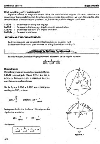 Lumbreras Editores T|-igonometría
¿Qué significa resolver un triángulo?
Significa calcular las longitudes de sus lados y la medida de sus ángulos. Para esto necesitamos
conocer por lo menos la longitud de un lado junto con Otras dos cantidades ya sean dos ángulos o los
otros dos lados o bien un ángulo y un lado. Así, hay cuatro posibilidades por considerar.
CASO I
CASO II
CASO 1
1
1
c a s o iv
Se conoce un lado y dos ángulos.
Se conoce dos lados yel ángulo opuesto a uno de ellos.
Se conoce dos lados y el ángulo entre ellos.
Se conoce tres lados.
TEOREMAS TRIGONOMÉTRICOS
La ley de senos se usa para resolver los triángulos de los casos Iy II.
La ley de cosenos se usa para resolver los triángulos de los casos III y IV
¿Teorema de los senos (ley de seaos)
En todo triángulo, los lados son proporcionales a los senos de los ángulos opuestos.
a _ b _ c
senA senB senC
Demostración
Consideraremos un triángulo acutángulo (figura
6.2(a)) y obtusángulo (figura 6.2(b)) por ser la
prim era dem ostración, y verem os que las
conclusiones son las mismas.
De la figura 6.2(a) y 6.2(b) en el triángulo
rectángulo CDO, se tiene
o a
senA=-~ entonces 2R = -------
R , senA
bajo procedimientos similares, obtendremos los
siguientes resultados
5 c
2R = ——
^ y 2R =
senB senC
Por lo tanto
.senA senB senC
= 2R
402
(b)
Figura 6.2
 