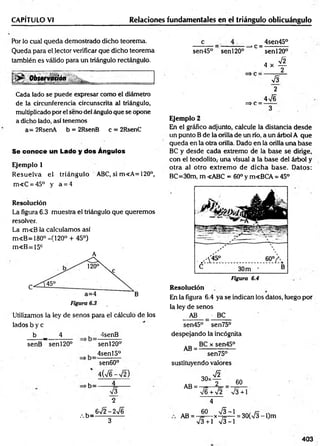 CAPÍTULO VI Relaciones fundamentales en el triángulo oblicuángulo
Por lo cual queda demostrado dicho teorema.
Queda para el lector verificar que dicho teorema
también es válido para un triángulo rectángulo.
Observadón l ■ '
Cada lado se puede expresar como el diámetro
de la circunferencia circunscrita al triángulo,
multiplicado por el seno del ángulo que se opone
a dicho lado, así tenemos
a= 2RsenA b = 2RsenB c = 2RsenC
Se conoce un Lado y dos Ángulos
Ejemplo 1
Resuelva eL triángulo ABC, si m«A=120°,
m«C = 45° y a = 4
Resolución
La figura 6.3 muestra el triángulo que queremos
resolver.
La m<B la calculamos así
m<B=180° -(120° + 45°)
m«B=15c
A
Utilizamos la ley de senos para el cálculo de los
lados b y c
b _ 4
senB sen 120°
4senB
sen^O 0
1
4senl5°
sen60°
4(V6-V 2)
►
b=
.-. b=
s
sen45° senl20°
>c = -
4sen45°
senl20°
A
2
4 x
=>c =
s
2
4 n
/6
3
Ejemplo 2
En el gráfico adjunto, calcule la distancia desde
un punto B de la orilla de un río, a un árbol A que
queda en la otra orilla. Dado en la orilla una base
BC y desde cada extremo de la base se dirige,
con el teodolito,- una visual a la base del árbol y
otra al otro extrem o de dicha base. Datos:
BC=30m, m <ABC = 60° y m<BCA = 45°
Figura 6.4
Resolución
En la figura 6.4 ya se indican los datos, luego por
la ley de senos
AB BC
sen45° sen75°
despejando la incógnita
AB =
BC x sen45°
sen75°
sustituyendo valores
V2
T 60
30x
AB =
V6 + V2 V3+1
4
AB =
60
x ^ - i = 30(V3-
73 +1 73-1
l)m
403
3
 