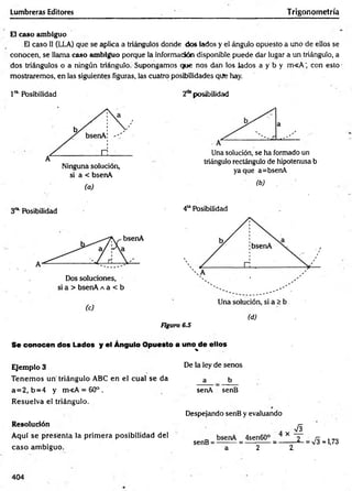 Lumbreras Editores Trigonometría
El caso ambiguo
El caso 1
1(LLA) que se aplica a triángulos donde dos lados y el ángulo opuesto a uno de ellos se
conocen, se llama caso ambiguo porque la información disponible puede dar lugar a un triángulo, a
dos triángulos o a ningún triángulo. Supongamos que nos dan los lados a y b y m <A ‘ con esto
mostraremos, en las siguientes figuras, las cuatro posibilidades que hay.
1ra Posibilidad 2a*posibilidad
Ninguna solución,
si a < bsenA
(a)
Una solución, se ha formado un
triángulo rectángulo de hipotenusa b
yaque a=bsenA
(b)
3ríLPosibilidad 4UPosibilidad
Figura 6.S
(d)
Se conocen dos Lados y el Ángulo Opuesto a uno^de ellos
Ejemplo 3
Tenem os un triángulo ABC en el cual se da
a = 2, b = 4 y m«A = 60° .
Resuelva el triángulo.
Resolución
Aquí se presenta la prim era posibilidad del
caso am biguo.
De la ley de senos
a b
senA senB
Despejando senB y evaluando
' £
senB = * 4sen6°° = - 1 - 2 - = S -1,73
a 2 2,
404
 