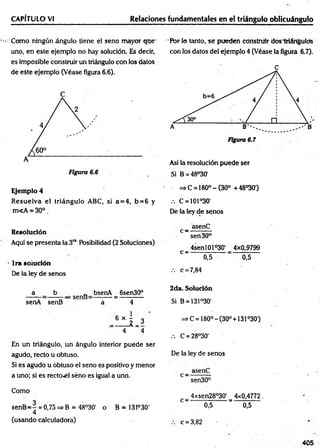 CAPÍTULO VI Relaciones fundamentales en el triángulo oblicuángulo
Como ningún ángulo tiene el seno mayor que
uno, en este ejemplo no hay solución. Es decir,
es imposible construir un triángulo con los datos
de eSte ejemplo (Véase figura 6.6).
Ejemplo 4
R esuelva el triángulo ABC, si a= 4 , b= 6 y
m<A * 30°.
Resolución
Aquí se presenta la 3ra Posibilidad (2 Soluciones)
lrasoiudón
De la ley de senos
a b „ bsenA 6sen30°
senA senB a 4
_ 6 » 5 _ 3 '
4 ~ 4
En un triángulo, un ángulo interior puede ser
agudo, recto u obtuso.
Si es agudo u obtuso el seno es positivo y menor
a uno; si es rector] seno es igual a uno.
Como
senB= 7 = 0,75=*B =48°30' o B = 131°30'
4
(usando calculadora)
Pbr lo tanto, se pueden construir dos triángulos
con los datos del ejemplo 4 (Véase la figura 6.7).
Así la resolución puede ser
Si B = 48°30'
=» C = 180° - (30° +48°30')
.-. C = 101°30'
De la ley de senos
_ asenC
sen 30°
_ 4senl01ó30' _ 4x0,9799
C 0,5 ■ 0,5
.-. c = 7,84
2da. Solución
Si B = 131°30‘
=> C = 180° -(30° + 131°30')
.-. C = 28°30'
De la ley de senos
_ asenC
sen30°
4xsen28°30' 4x0,4772.
C —— —
— ———
—— a; — — — —
—
0,5 0,5
c = 3,82
405
 
