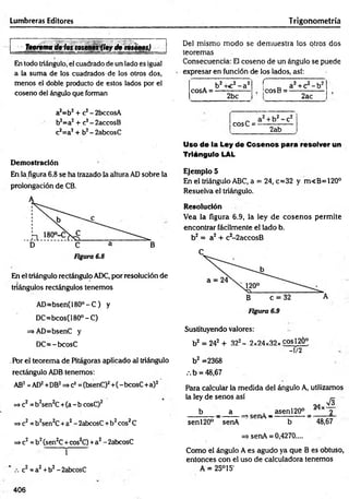 Lumbreras Editores Trigonometría
Teorema de los tosenos Qeyde tosénps)
En todo triángulo, el cuadrado de un lado es igual
a la suma de los cuadrados de los otros dos,
menos el doble producto de estos lados por el
coseno del ángulo que forman
a2=b2+ c2- 2bccosA
b2=a2+ c2- 2accosB
c2=a2+ b2- 2abcosC
Demostración
En la figura 6.8 se ha trazado la altura AD sobre la
prolongación de CB.
En el triángulo rectángulo ADC, por resolución de
triángulos rectángulos tenemos
AD=bsen(180°-C) y
DC=bcos(180°-C)
=>AD=bsenC y
DC= -bcosC
.Por el teorema de Pitágoras aplicado al triángulo
rectángulo ADB tenemos:
AB2=AD2+DB2=^c2=(bsenC)2+(-bcosC+a)2
=>c2=b2sen2C+(a - b cosC)2
=*c2= b2sen2C+a2- 2abcosC +b2eos2C
=*c2=b2(sen2C+cos2C) +a2- 2abcosC
í
c2 =a2+b2- 2abcosC
De! mismo modo se dem uestra los otros dos
teoremas
Consecuencia: El coseno de un ángulo se puede
expresar en función de los lados, así:
cosA =
b2-nc2- a 2
2bc
f
IcosB =
a + c - b
2ac
a2+ b2- c2
2ab
Uso de la Ley de Cosenos para resolver un
Triángulo LAL
cosC =
Ejemplo 5
En el triángulo ABC, a = 24, c=32 y m<B=120°
Resuelva el triángulo.
Resolución
Vea la figura 6.9, la ley de cosenos permite
encontrar fácilmente el lado b.
b2 = a2 + c2-2accosB
Sustituyendo valores:
b2 = 242 + 322- 2x24x32x cos!2Ó°
- 1/2
b2 =2368
/.b = 48,67
Para calcular la medida del ángulo A, utilizamos
la ley de senos así r
9 a v 3
b a . asenl20° x 9
_________ —
____ —
a5gjT/ — ■ s ■
senl20° senA b 48,67
=> senA = 0,4270....
Como el ángulo A es agudo ya que B es obtuso,
entonces con el uso de calculadora tenemos
A = 25°15'
406
 