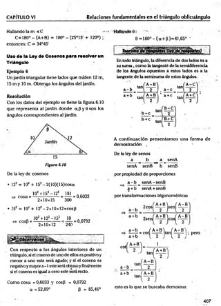 CAPÍTULO VJ Relaciones fundamentales en el triángulo oblicuángulo
Hallando la m < C - « HaMandoO:
C=180° - (A+B) = 180° - (25°15 + 120°) ; 6 = 180°-(a+ p)= 41,65° -
entonces: C = 34°45'
Uso de la Ley de Cosenos para resolver un
Triángulo
Ejemplo 6
Un jardín triangular tiene lados que miden 12 m,
15 m y 10 m. Obtenga los ángulos del jardín.
Resolución
Con los datos del ejemplo se tiene la figura 6.10
que representa al jardín donde a,p y 0 son los
ángulos correspondientes al jardín:
Figura 6.10
En todo triángulo, la diferencia de dos lados es a
su sum a, como la tangente de la semidiferencía
de los ángulos opuestos a estos lados es a la
tangente de la semisuma de estos ángulos.
A continuación presentam os una form a de
demostración . *.
De la ley de senos
a _ b a senA
senA senB b senB
De la ley de cosenos
• 122 = 102 + 152- 2(10)(15)cosot
102+ 152-122 181
=> cosa = - = — = 0,6033
2x10x15 300
• 15 = 10' + 12 -2xl0xl2xcosf3
„ 102+122—
152 19 AÍV7An
=> cosB = ------------------ = ------= 0,0792
P 2x10x12 240
Con respecto a los ángulos interiores de un
triángulo, si el coseno de uno de ellos es positivo y
menor a uno este será agudo; y si el coseno es
negativoymayor a -1 este será obtusoy finalmente
si el coseno es igual a cero este será recto.
Como cosa = 0,6033 y cos(3 = 0,0792
a = 52,89° P = 85,46°
por propiedad de proporciones
a - b senA-senB
=> ------ =:-----------------
a +b senA + senB
por transformaciones trigonométricas
_ f A+ B'j ( A -B
a - b - t 2 J l 2
a +b „ ( A + B'i fA -B
2sen ------ eos
a - b / A + BY f A - B N
,
J J E - H — M — I-; Pero
cot
A-i-B 1
, tan,
a - b [ 2
tein
A -B
m
a+ b . fA +B
tan
esto es lo que se buscaba demostrar.
407
 