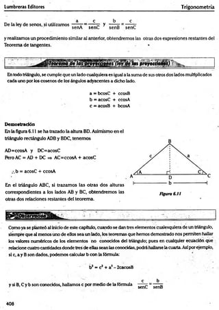 Lumbreras Editores Trigonometría
De la ley de senos, si utilizamos
a c b c
senA senC y senB senC
y realizamos un procedimiento similar sil anterior, obtendremos las otras dos expresiones restantes del
Teorema de tangentes.
las proyetapnes)
En todo triángulo, se cumple que un lado cualquiera es igual a la suma de sus otros dos lados multiplicados
cada uno por los cosenos de los ángulos adyacentes a dicho lado.
a = bcosC + ccosB
b = acosC + ccosA
c = acosB + bcosA
Demostración
En la figura 6.11 se ha trazado la altura BD. Asimismo en el
triángulo rectángulo ADB y BDC, tenemos
AD=ccosA y DC=acosC
Pero AC = AD + DC => AC=ccosA + acosC
z.b = acosC + ccosA
En el triángulo ABC, si trazamos las otras dos alturas
correspondientes a los lados AB y BC, obtendremos las
otras dos relaciones restantes del teorema.
Como ya se planteó al inicio de este capitulo, cuando se (ten tres elementos cualesquiera de un triángulo,
siempre que al menos uno de ellos sea un lado, los teoremas que hemos demostrado nos permiten hallar
los valores numéricos de los elementos no conocidos del triángulo; pues en cualquier ecuación que
relacione cuatro cantidades donde tres de ellas sean las conocidas, podrá hallarse la cuarta. Asípor ejemplo,
si c, a y Bson dados, podemos calcular b con |a fórmula: '
b2= c2+ a2- 2cacosB
y si B, C y b son conocidos, hallamos c por medio de la fórmula
c
senC
b
senB
408
 