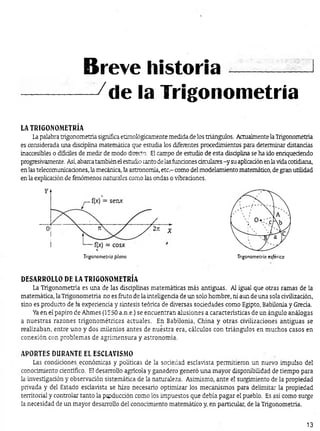 ------------ -/de la Trigonometría
LA TRIGONOMETRÍA
Lapalabra trigonometría significa etimológicamente medida de los triángulos. Actualmente laTrigonometría
es considerada una disciplina matemática que estudia los diferentes procedimientos para determinar distandas
inaccesibles o difíciles de medir de modo directo. El campo de estudio de esta disdplina se ha ido enriqueaendo
progresivamente. Así,abarcatambién elestudio tanto de lasfundones circulares-y su aplicaaón enlavidacotidiana,
en las telecomunicadones, la mecánica, la astronomía, etc.- como del modelamiento matemático, de gran utilidad
en la explicadón de fenómenos naturales como las ondas o vibradones.
Breve historia-----------1
Trigonometría plana Trigonometría esférica
DESARROLLO DE LA TRIGONOMETRÍA
La Trigonometría es una de las disaplinas matemáticas más antiguas. Al igual que otras ramas de la
matemática, la Trigonometría no es fruto de la inteligenaa de un solo hombre, ni aun de una sola rivilizadón,
sino es producto de la experienda y síntesis teórica de diversas sodedades como Egipto, Babilonia y Greda.
Yaen el papiro de Ahmes (1550 a.n.e.) se encuentran alusiones a características de un ángulo análogas
a nuestras razones trigonométricas actuales. En Babilonia, China y otras- civilizaciones antiguas se
realizaban, entre uno y dos milenios antes de nuestra era, cálculos con triángulos en muchos casos en
conexión con problemas de agrimensura y astronomía.
APORTES DURANTE EL ESCLAVISMO
Las. condiciones económicas y políticas de la sociedad esclavista permitieron un nuevo impulso del
conocimiento científico. El desarrollo agrícola y ganadero generó una mayor disponibilidad de tiempo para
la investigadón y observación sistemática de la naturaleza. Asimismo, ante el surgimiento de la propiedad
privada y del Estado esclavista se hizo necesario optimizar los mecanismos para delimitar la propiedad
territorial y controlar tanto la ptpducdón como los impuestos que debía pagar el pueblo. Es así como surge
la necesidad de un mayor desarrollo del conocimiento matemático y, en particular, de la Trigonometría.
13
 