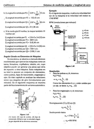 CAPÍTULO I Sistemas de medición angular y longitud de arco
b. (Longitud recorrida por P)= ^510ox j15 cm
(Longitud recorrida por P) = 135,45 cm
(Longitud recorrida por Q)= I 510ox —
— ¡35 cm
^ 180° J
(Longitud recorrida por Q) = 311,38 cm
c. Si la rueda gira 10 vueltas, la mayor también 10
vueltas así:
(Longitud recorrida por P) = (10x2 n )x(15) cm
(Longitud recorrida por P) = 300 rt cm
(Longitud recorrida por P) = 9,42,48 cm
(Longitud recorridapor Q) = (10x2 ti )x(35) cm
(Longitud recorrida por Q)= 720 « cm -
(Longitud recorrida por Q)= 2199,11 cm
Ángulo Girado en Elementos de Máquina
En mecánica, se observa a menudo diversos
movimientos que ejercen las máquinas como un
torno, fresadora, cepilladora, taladro, etc, cuyo
objetivo puede ser generar una pieza que sirva
de repuesto a otra máquina. Estas máquinas en
su interior poseen un conjunto de elementos,
como poleas, fajas de transmisión, engranajes y
ejes. En éste capítulo se analizan las relaciones
entre sus ángulos de giro (revoluciones por
minuto). En el siguiente esquem a se muestra
parte del funcionamiento de un tomo automático.
Figura 1.45
( I ) motor. (2) caja de cambio, (3) faja de
transmisión. (4) barra o eje. La velocidad o ángulo
de giro depende de los elementos anteriores.
Ejemplo
En el siguiente esquema, ¿cuál es la velocidad del
eje de la máquina “si la velocidad del motor es
1740 RPM?
RPM (revoluciones por minuto)
Resolución
• Para las poleas a y b, tenemos
n a r a = r V b
=>nb = na^ ...(l)
Como los elementos b y c, están unidos por
un eje, se tiene: n,.=nb ...(2)
• Para los engranajes c y d; tenemos:
ncrc
nd=nc.5L...(3)
«d
Reemplazando (1) y (2) en (3)
Sustituyendo datos
nd = 1740x-x—
d 9 10
nd=406 RPM
49
 