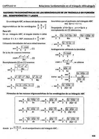 CAPITULO VI Relaciones fundamentales en el triángulo oblicuángulo
RAZONES TRIGONOMÉTRICAS DE LOS SEMIÁNGULOS DE UN TRIÁNGULO EN FUNCIÓN
DEL SEMIPERÍMETRO Y L A D O S ______________________________
Enun triánguloABC,se desea calcularlas razones Asumimos que el perímetro del triángulo ABC
sea 2p=a + b + c.
trigonométricas de los semiángulos y , ^ y ~
Para A/2:
En un triángulo ABC, el ángulo interior A debe
A
verificar 0 < A < 180°, entonces 0 < — < 90°.
Utilizando identidades del aireo mitad tenemos
sen
H
1- cosA
... (O
De la ley de cosenos tenemos
cosA=
b2+ c2- a2
2bc
... (2)
Reemplazando (2) en (1) tenemos
A
sen—=
2
1-
íb 2+c2- a 2N
|
2bc
2
A_ a2-Cb2+C2-2bc)
Sen2 ~ ] 4bc
fgEft
 4bc
-c f
sen-
b - c ) ( a - b + c)
4bc
... (3)
Despejando a+ b= 2p-c ; a+ c= 2p-b y
reemplazando en (3) obtenemos
sen-
A _ j(2p-2c) (2p-2b) j2 (p -c )2 (p -b )
4bc 4bc
A _ ¡(p -b ) (p -c )
sen-
2  be
Análogamente utilizando la identidad
A 1+ cosA
COS^2= V 2 y
* b2+ c2- a2 , .
cosA = ----—
------- , se obtiene
A _ Ij
C0S 2 " 
2bc
P (p -a )
be
. A
como tan—¡
2
A f
Se<1 2 1
cos-
(p - b )( p -c )
be
pCp-a)
I be
... tan—= /(P .-b X p -c)
p (p -a )
Fórmulas de las razones trigonométricas de los semiángulos de un triángulo ABC
sellr v
(p -b X p -
be
c). A Ip (p -a) . A íi(p -b )(p -c )
p(p-a)
sen
sen
N
C p -a)(p -c ) . B _ jp (p -
ac
i gos- =
2  ac
-a)(p-c)
pCp-b)
( p - a ) ( p - b ) ;c o s C i p ( p - 0 ;ta n C
ab 2 y ab 2 
C p -a)(p -b )
p(p-c)
a b c
donde p = ---------- , es el semiperímetro del triángulo ABC.
409
 