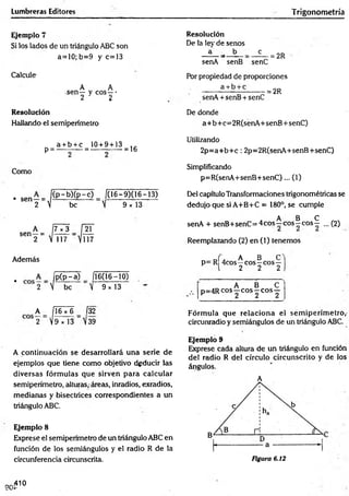 Lumbreras Editores Trigonometría
Ejemplo 7
Si los lados de un triángulo ABC son
a= 10; b=9 y e=!3
Calcule
A A
sen— y eos —•
2 2
Resolución
Hallando el semiperímetro
Resolución
De la ley de senos
a b e
= 2R
senA senB senC
Por propiedad de proporciones
------- — ------- = 2R
senA + senB + senC
De donde
a+b+c=2R(senA+senB+senC)
a + b + c 10+ 9 + 13 . .
p = ---------- = --------:— = 16
Como
. sen- = )( P - bK P~c) 1
0 6 -9 )0 6 -1 3 )
2  be  9 x 13
7 x 3
 117
Utilizando
2 p = a+ b + c: 2p=2R(senA+senB+senC)
Simplificando
p=R(senA+senB+senC)... (1)
Del capítulo Transformaciones trigonométricas se
dedujo que si A+B+C = 180°, se cumple
A B C
senA + senB+senC= 4cos—eos—eos— ... (2)
Reemplazando (2) en (1) tenemos
Además
. P(P~a) 1
16(16-10) .
2 V be  9x13
A Í16 x 6 Í32
2  9 * 13 S 39
J . A B C
p= R 4cos—eos—eos—
l 2 2 2
A B C
... p=4R eos—eo s—eos —
Fórm ula que relaciona el sem iperím etro,-
circunradio y semiángulos de un triángulo ABC.
A continuación se desarrollará una serie de
ejemplos que tiene como objetivo deducir las
diversas fórm ulas que sirven para calcular
semiperímetro, alturas,-áreas, inradios, exradios,
medianas y bisectrices correspondientes a un
triángulo ABC.
Ejemplo 8
Exprese el semiperímetro de un triángulo ABC en
función de los semiángulos y el radio R de la
circunferencia circunscrita.
Ejemplo 9
Exprese cada altura de un triángulo en función
del radio R del círculo circunscrito y de los
ángulos.
A
Figura 6.12
90-
,410
■
P
 