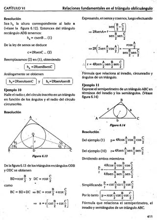 CAPÍTULO VI Relaciones fundamentales en el triángulo oblicuángulo
Resolución
Sea ha la altura correspondiente al lado a
(véase la figura 6.12). Entonces del triángulo
rectángulo ADB tenemos:
ha = csenB ... (1)
De la ley de senos se deduce
c=2R senC ... (2)
Reemplazamos (2) en (1), obteniendo
. ■ -i
ha =2RsenBsenC
Análogamente se obtienen
y
Ejemplo 10
Halle el radio r, del círculo inscrito en un triángulo
en función de los ángulos y el radio del círculo
circunscrito.
Resolución

hb=2RsenAsenC h =2RsenAsenB
De la figura 6.13 de los triángulos rectángulos ODB
y ODC se obtienen
BD =rcot^ y DC = rcot
como
^ B C
BC = BD+DC => BC = rcot ^ +rcot ^
=> a = r
B .C l
cot —+ cot—
. 2 2J
Expresando, en senos y cosenos, luego efectuando
sen
■2RsenA= r
B C
—H
---
2 2
B C
sen —sen—
2 2
>2RÍ2sen—eos—
l 2 2
A
reos—
2
B C
s e n -s e n —
2 . 2
.D A B C
.-. r = 4Rsen—sen—sen —
________ 2 2 2
Fórmula que relaciona al inradio, circunradio y
ángulos de un triángulo.
Ejemplo 11
Exprese el semiperímetro de un triángulo ABC en
términos del inradio y los semiángulos. (Véase
figura 6.14)
B
Figura 6.14
Resolución
A B C
Del ejemplo (1) p = 4Rcos —eos—eos—
A B C
Del ejemplo (10) r= 4Rsen - sen - sen -
Dividiendo ambos miembros
. n A B C
„ 4Reos -r eos—eos —
' P _ 2 2 2
r „ D A B C
4Rsen—sen—sen—
2 2 2
p A B C
. Simplificando ~ = cot—co t - c o t y
Por lo tanto
, A B C
p = rcot—cot—cot—
2 2 2
Fórmula que relaciona el sem iperím etro, el
inradio y semiángulos de un triángulo ABC.
411
 