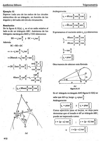 -lumbreras Editores Trigonometría
Ejemplo 12
Exprese bada uno de los radios de los círculos
exinscritos de un triángulo, en función de los
ángulos y del radio del círculo circunscrito.
Resolución
De la figura 6.15(a), ra es el ex radio relativo al
lado a de un triángulo ABC. Asimismo de los
triángulos rectángulos BDO y CDO obtenemos
BD = ra t a n | y DC = rata n ^
Además
BC = BD+ DC
B C
=> a = r. tan - +r. tan —
a 2 2
Análogamente
L
,D A B
rh = 4Rcos—sen —eos
2
• A B C
rr = 4Rcos—eos—sen—
c 2 2 2
>2R f 2sen—eos—l= r a ^ - —
l 2 2 J a __ B ___C
eos—eos—
2 2
4Rsen—eos— =r,
2 / 2 a B C
eos—eos —
2 2
.D A B C
r, =4Rsen—eos—eos—
* . 2 2 2
Si generamos el cociente entre ray p obtenemos
A B C
4Rsen—eos—eos —
ra 2 2___ 2
p A B C
r 4Rcos—eos —eos—
2 2 2
ra A
—= tan—
(, B , ( / .
tan—+ tan—
, A
ra = ptan—
l 2 2 ) l 2J
Otra manera de obtener esta fórmula
Figura 6.15
En el triángulo rectángulo AHO figura 6.15(b) se
A
sabe que AH=p, luego ra=ptan—
Análogamente
A 1 , c
rb = P la n - y rc = ptan—
___________ /
Como ejercicio para el lector, se deja para
demostrar que el inradio r de un triángulo ABC,
puede ser expresado como:
r = (p -a ) ta n -
g
r = (p -b ) tan—
r = ( p -c ) tan-
412
 
