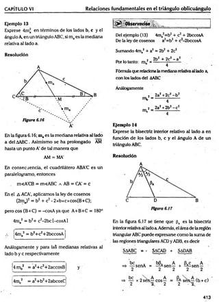 CAPÍTULO VI Relaciones fundamentales en el triángulo oblicuángulo
Ejemplo 13
Exprese 4ma en términos de los lados b, c y el
ángulo A en un triángulo ABC, si maes la mediana
relativa al lado a.
Resolución
A
En la figura 6.16; maes la mediana relativa al lado
a del AABC. Asimismo se ha prolongado AM
hasta un punto A' de tal manera que
AM = MA'
En consecuencia, el cuadrilátero ABA'C es un
paralelogramo, entonces
m<ACB = m<ABC a AB = CA’ = c
En el A ACA’, aplicamos la ley de cosenos
(2ma)2 = b2 + c2- 2xbxcxcos(B+C);
pero eos (B+C) = -cosA yaque A+B+C = 180°
Del ejemplo (13) 4ma2=b2+ c2+ 2bccosA
De la ley de cosenos a2=b2+ c2-2bccosA
Sumando 4ma2 + a2 = 2b2+ 2c2
, . . 2 2b2 + 2c2- a2
Por lo tanto: m . --------------------
4
Fórmula que relacionala mediana relativa al lado a,
con los lados del AABC
Análogamente
2 2aJ +2c2- b2
mb = ------- --------
nV
2 _ 2a2+2b2- c 2
Ejemplo 14
Exprése la bisectriz interior relativo al lado a en
función de los lados b, c y el ángulo A de un
triángulo ABC.
Resolución
4ma2 = b2+ c2-2bc[-cosA]
;4ma2 = b2+c2+2bccosA
Análogamente y para lal medianas relativas al
lado b y c respectivamente
4 m b2 = a2+c2+2accosB
s_____ _______ _________ ______________ ...______ /
4mc2 = a2+b2+2abcosC
y
En la figura 6.17 se tiene que pa es la bisectriz
interiorrelativa al ladoa Además, el área de la región
triangular ABC puede expresarse como la suma de
las regiones triangulares ACDy ADB, es decir
SAABC = - SACAD + SADAB
413
 