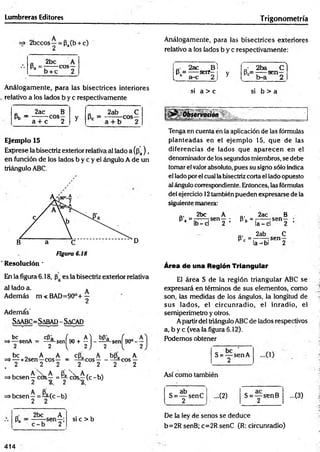Lumbreras Editores Trigonometría
=» 2bccos—= Pa(b + c)
Análogamente, para las bisectrices exteriores
relativo a los lados b y c respectivamente:
o 2be A
P- ' b + c COS2
„■ 2ac Bl
P = ---- serr—i y
L b a-c 2 J 3
' • 2ba C )
8 = -----sen—
c b-a 2
Análogamente, para las bisectrices interiores
relativo a los lados b y c respectivamente
si a > c si b > a
0 2ac B
Pb “ a . ^ C0So y
„ 2ab C
2
5 r-ü-.
a + c 2
Ejemplo 15
Exprese la bisectriz exterior relativa al lado a(¡3a) ,
en función de los lados b y c y el ángulo A de un
triángulo ABC.
D
Figura 6.18
Resolución *
En la figura 6.18, es la bisectriz exterior relativa
al lado a. *
Además m<BAD=90°+ —
2
Además'
Saabc= Sabad - Sacad
be
senA ^ s e n [ 9 0 + ^ } - ^ Sen[
( 9 0 °-!
be „ A A cPa A b(3a A
=»— x2sen—eos— = - ^ c o s --------—eos —
. 2 .2 2 2 2 2 2
=>besen y cO s^ = ^ cb s^(c -b )
=>besen —= —(c - b)
2 2
Q
. 2bc A
^ 2 :
si c > b
Tenga en cuenta en la aplicación de las fórmulas
planteadas en el ejemplo 15, que de las
diferencias de lados que aparecen en el
denominador de iossegundos miembros, se debe
tomar el valorabsoluto, pues su signo sólo indica
el lado porel cual la bisectriz corta el lado opuesto
al ángulo correspondiente. Entonces, las fórmulas
del ejercicio 12también pueden expresarse de la
siguiente manera:
ni 2bc A ., 2ac B
s , " ¡ b ^ 5 “ " z : l>* ‘ Í C d s“ 2 ;
Q, 2ab C
s - - r a " " 2
Area de una Reglón Triangular
El área S de la región triangular ABC se
expresará en términos de sus elementos, como
son, las medidas de los ángulos, la longitud de
sus lados, el circunradio, el inradio, el
semiperímetro y otros.
Apartir del triángulo ABC de lados respectivos
a, b y c (vea la figura 6.12).
Podemos obtener
S = “ SenA
2
Así como también
c ab
S = — senC
2
-(2) S = — senB
2
-(3 )
De la ley de senos se deduce
b=2R senB; c=2R senC (R: circunradio)
414
 