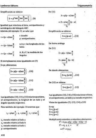 Lumbreras Editores Trigonometría
Simplificando se obtiene
„ A B C
S = p2 tan—tan—tan— ...(9)
Igualdad que relaciona el área, semiperímetro y
semiángulos del triángulo ABC.
Además del ejemplo 12, se sabe que
r = (p -a )tan
A
2
r: inradio
p: semiperímetro
De (10)
S = p (p -a )tan —
A
>S= ptan—(p -a )
Simplificando se obtiene
S=ra(p-a) ...(13)
r = (p - b)tan —
a, b y c: las longitudes de los
lados
r = (p -c )ta n —
A, B y C: la m edida de los
ángulos
Si reemplazamos estas igualdades en (7)
S=pr, obtenemos
De forma análoga
De (11)
B
S = p(p - b)tan—
g
S = ptan— (p -b )
S = p (p -a )ta n —
S = p (p -b )ta n —
- ( 10)
...(11)
S = p (p -c )tan ; ...(12)
Las igualdades (10), (11) y (12) relacionan el área,
el semiperímetro, la longitud de un lado y el
ángulo opuesto respectivo.
De donde obtenemos
S=rb (p-b) -(14)
De (12) se obtiene
S=rc(p-c) ...(15)
Las igualdades (13), (14) y (15) relacionan el área,
el semiperímetro, un lado y su exradio respectivo.
Vistas las igualdades (7), (13), (14) y (15)
Pero también del ejemplo 12 tenemos que
. A B „ C
ra = P ta n -; rb = ptan~ ; rc = p ta n -
ra: exradio relativo al lado a
rb: exradio relativo al lado b
rc: exradio relativo al lado c
p: semiperímetro
S=rp
S=ra(p-a)
S=r5(p-b)
S=rc(p-c)
Multiplicando miembro a miembro obtenemos
S4 = rrarbrcp ( p -a )(p -b )(p -c )
S4 =rra rb rc x S2
=
=
>S2 = rrarbrc
416
 