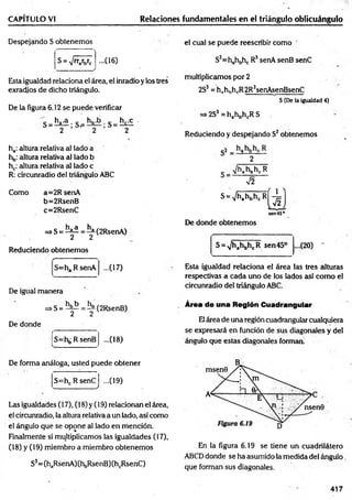 CAPÍTULO VI Relaciones fundamentales en el triángulo oblicuángulo
Despejando S obtenemos
S = V 'W c • (16)
Esta igualdad relaciona el área, el inradio y los tres
exradios de dicho triángulo.
De la figura 6.12 se puede verificar
ha: altura relativa al lado a
hb: altura relativa al lado b
hc: altura relativa al lado c
R: circunradio del triángulo ABC
Como a=2R senA
b=2RsenB
c=2RsenC
=>S = ^ = ^(2R senA )
2 2
Reduciendo obtenemos
=ha R senA ...(17)
De igual manera
=*S = ^ = í^(2RsenB)
De donde
S=hb R senB ...(18)
el cual se puede reescribir como
S3=hahbhc R3senA senB senC
multiplicamos por 2
2S3= hahhhrR2R;senAsenBsenC
S (De la igualdad 4)
=> 2S3 = hahbhcR S
Reduciendo y despejando S2obtenemos
2
c V^a^bK: R
V2
s =V hA M
sen456
De donde obtenemos
S = A
/h ahbhcR sen 45° (
20) -
Esta igualdad relaciona el área las tres alturas
respectivas a cada uno de los lados así como el
circunradio del triángulo ABC.
Área de una Región Cuadrangular
Elárea de una región cuadrangular cualquiera
se expresará en función de sus diagonales y del
ángulo que estas diagonales forman'
De forma análoga, usted puede obtener
S=hc R senC
w .____________ ’________ /
...09)
Las igualdades (17), (18) y (19) relacionan el área,
el circunradio, la altura relativa a un lado, así como
el ángulo que se opone a! lado en mención.
Finalmente si multiplicamos las igualdades (17),
(18) y (19) miembro a miembro obtenemos
S3= (haRsenA)(hbRsenB)(hcRsenC)
En la figura 6.19 se tiene un cuadrilátero
ABCD donde se ha asumido la medida del ángulo
que forman sus diagonales.
417
 