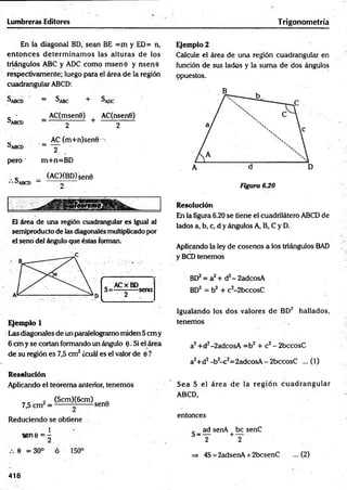 Lumbreras Editores Trigonometría
En la diagonal BD, sean BE =m y ED= n,
en to n ces determ inam os las alturas de los
triángulos ABC y ADC como m sene y nsene
respectivamente; luego para el área de la región
cuadrangular ABCD:
Sabcd = ^ABC +
c - AC(msen0) AC(nsen0)
^ABCD j + 2
_ AC (m+n)sen0^>
^abcd ■
’------ Y
pero m+n=BD
c _ (AC)(BD)Sen0
• • a ABCD — o
Ejemplo2
Calcule el área de una región cuadrangular en
función de sus lados y la suma de dos ángulos
opuestos.
Figura 6.20
El área de una región cuadrangular es igual al
semiproducto de las diagonales multiplicado por
el seno del ángulo que éstas forman.
Ejemplo 1
Las diagonales de un paralelogramo miden 5 cm y
6 cm y se cortan formando un ángulo 0. Si el área
de su región es 7,5 cm2¿cuál es el valor de e ?
Resolución
Aplicando el teorema anterior, tenemos
(5cm)(6cm)
7,5 cm =
Reduciendo se obtiene
1
sene = -
-sen0
0 = 30° 150°
Resolución
En la figura 6.20 se tiene el cuadrilátero ABCD de
lados a, b, c, d y ángulos A, B, C y D.
Aplicando la ley de cosenos a los triángulos BAD
y BCD tenemos
BD2= a2+ d2-2adcosA
BD2 = b2 + c2-2bccosC
Igualando los dos valores de BD2 hallados,
tenemos
a2+d2-2adcosA =b2 + c2- 2bccosC
a2+d2-b 2-c2=2adcosA - 2bccosC ... (1)
Sea S el área de la reg ió n cu ad ran g u lar
ABCD,
entonces
ad senA be senC
~T +2
=
> 4S = 2adsenA + 2bcsenC ... (2)
418
 