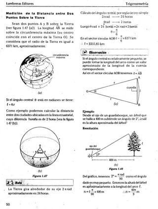 Lumbreras Editores Trigonometría
Medición de la Distancia entre Dos
'Puntos Sobre la Tierra
Sean dos puntos A y B sobre la Tierra
(ver figura 1.47 (a)). La longitud AB se mide
sobre la circunferencia m áxim a (su centro
coincide con el centro de la Tierra O). Se
considera que el radio de la Tierra es igual a
6371 km, aproximadamente.
Si el ángulo central 0 está en radianes se tiene:
C= 0.r
Cálculo del ángulo central, por regla de tres simple
2iirad ------
>24 horas
6rad ------> 2 horas
Luego 0 rad x 24 horas =2r. rad x 2horas
En el sector circular AOB ( =^x6371 km
6
C= 3335,85 km
i ;» ^ O b servac ió n
Si el ángulo central es relativamente pequeño, se
puede tomar la longitud del arco como un valor
aproximado de la longitud de la cuerda
correspondiente.
Así en el sector circular AOB tenemos {= AB
Como ejemplo podemos calcular la distancia
entre dos ciudades ubicadas en la línea ecuatorial,
cuya diferencia horaria es de 2 horas (vea la figura
1-47 (b)).
Figura 1.47
Nota „ ________ ■
La Tierra gira alrededor de su eje 2 ti rad
aproximadamente en 24 horas.
Ejemplo
Desde el ojo de un guardabosque, un árbol que
se halla a 400 m subtiende un ángulo de 2°, ¿cuál
es la altura aproximada del árbol?
Resolución
(b)
Figura i.48
Del gráfico, tenemos 2° =
Tirad
9Ó~
como el ángulo
dado es muypequeño. Entonces la altura del árbol
es aproximadamente a ta longitud del arco ?.
n = (— x400m
90
4071
n = — m
9
50
 