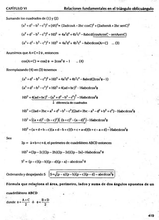 CAPÍTULO VI Relaciones fundamentales en el triángulo oblicuángulo
Sumando los cuadrados de (1) y (2)
(a2+ d2- b2- c2)2+ (4S)2= (2adcosA - 2bc cosC)2+ (2adsenA + 2bc senC)2
(a2+ d2- b 2- c 2)2+ 16S2 = 4a2d2+ 4b2c2- 8abcd(cosAcosC - senAsenC)
(a2+ d2- b 2- c2)2+ 16S2 = 4a2d2+ 4b2c2 - 8abcdcos(A+C) ... (3)
Asumimos que A+C=2 <
)>
, entonces
cos(A+C) —cos2<¡> = 2cos2<
t>- 1 ... (4)
Reemplazando (4) en (3) tenemos
(a2+ d2- b2- c2)2+16S2 = 4a2d2+4b2c2- 8abcd(2cos2ij)-1 )
(a2+ d2- b2- c2)2+16S2= 4(ad + be)2-1 6abcdcos2<
|>
16S2 = 4(ad + bc)2 - ( a 2+ d2- b 2- c 2)2-16abcdcos2<
)
>
i diferencia de cuadrados
16S2= (2ad + 2bc + a 2+ d2- b 2- c2)(2ad + 2bc - a 2- d2+ b2+ c2) - I6abcdcos20
16S2= ((a + d)2- (b - c)2) ( (b +c)2- (a - d)2) -1 6abcdcos20
16S2= (a + d + b - c ) (a + d - b + c)(b + c + a-d)(b + c - a + d)-16abcdcos2<
j>
Sea
2p = á+ b + c+ d , el perímetro de cuadrilátero ABCD entonces
16S2 =(2p - 2c)(2p - 2b)(2p - 2d)(2p - 2a)-16abcdcos2<
t>
S2= (p - c)(p - b)(p - d)(p - a) - abedeos2<
l>
Ordenando y despejando S S=^(P - a)(p - b)(p - c)(p - d) - abcdcQS2<
|>
Fórmula que relaciona el área, perímetro, lados y suma de dos ángulos opuestos de un
cuadrilátero ABCD .
. . . A+C , B+D
donde é = —-— o 6 = —-—
419
 