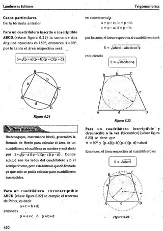 Lumbreras Editores Trigonometría
Casos particulares
De la fórm ula anterior
Para un cuadrilátero inscrito o inscriptible
ABCD,(véase figura 6.21) la sum a de dos
ángulos opuestos es 180°, entonces 4
>=90°,
por lo tanto el área respectiva será:
S=V(P - a)(P - b)(p - c)(p - d)
Figura 6J21
Brahmagupta, matemático hindú, generalizó la
fórmula de Herón para calcular el área de un
cuadrilátero, el cual lleva su nombre y está dado
por S = ^ (p -a )(p -b )(p r c ) ( p - d ) . Donde
a,b,c,d son los lados del cuadrilátero y p el
semiperímetro, pero esta fórmula quedó limitada
ya que solo se podía calcular para cuadriláteros
inscriptibles.
Para un cuadrilátero circunscriptible
ABCD (véase figura 6.22) se cumple el teorema
de Pithot, es decir
a+ c = b+d;
entonces
p = a+ c ó p =b+d
en consecuencia
%
a = p - c ; b = p - d ;
c = p - a; d = p - b;
por lo tanto, el área respectiva al cuadrilátero será
S = i/abcd - abcdcos2<
(
>
r e d u c i e n d o __________ ____
S = Vabcdsentj)
Para un cuadrilátero inscriptible y
circunscrito a la vez (bicéntrico) (véase figura
6.23) se tiene que
<
t>=90° y (p-a)(p-b)(p-c)(p-d)=abcd
Entonces, el área respectiva al cuadrilátero es
—
S = Vabcd
420
 
