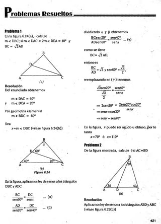 Problemas Resueltos
Problema 1
En la figura 6.24(a), calcule
m < DBC; si m < DAC = 2m < DCA = 40° .y
BC = V3AD
B
Resolución
Del enunciado obtenemos
m < DAC = 40°
y m < DCA = 20°
Por geometría elemental
m < BDC = 60°
Sea
x=m < DBC (véase figura 6.24(b))
En la figura, aplicamos ley de senos a los triángulos
DBCyADC
BC PC
sen60° serve
AD _ PC
sen20° sen40°
... (a)
... (P)
dividiendo a y P obtenemos
BCsen20° _ sen40° , .
ADsen60° serve Y
como se tiene
BC=V3AD,
entonces
l = ^ y s e n 6 0 ° = Y -
reemplazando en ( y ) tenemos
V3sen20° _ sen40°
n
/3 serve
2
=> 2sen20° = 2sen20°cos20°
* „„„ serve
=> senx=cos20°
=> serve=sen70°
En la figura, x puede ser agudo u obtuso, por lo
tanto
x=70° ó x=110°
Problema 2
De la figura mostrada, calcule 0siAC=BD
Resolución
Aplicamos ley de senos a los triángulos ABDy ABC
(véase figura 6.25(b))
421
 